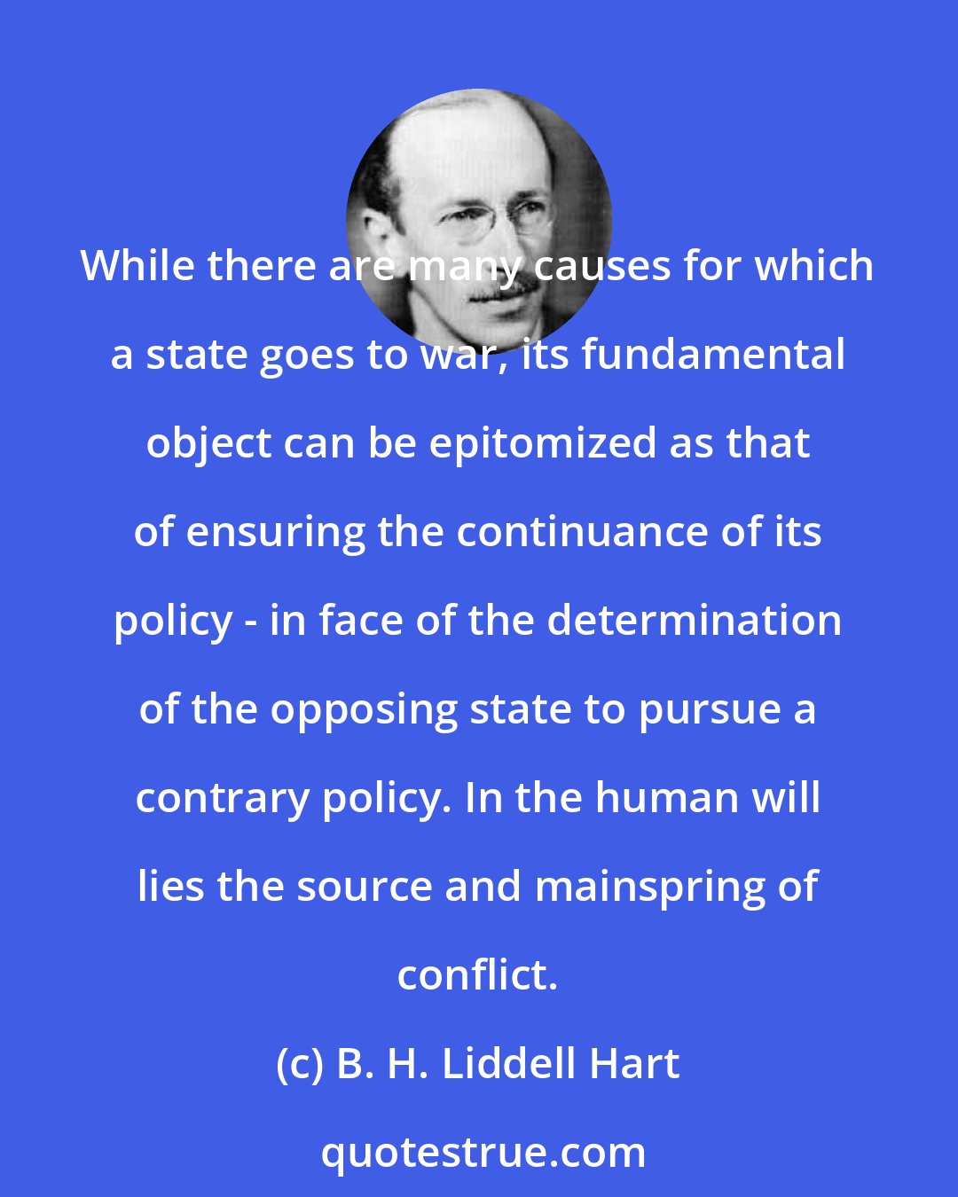 B. H. Liddell Hart: While there are many causes for which a state goes to war, its fundamental object can be epitomized as that of ensuring the continuance of its policy - in face of the determination of the opposing state to pursue a contrary policy. In the human will lies the source and mainspring of conflict.