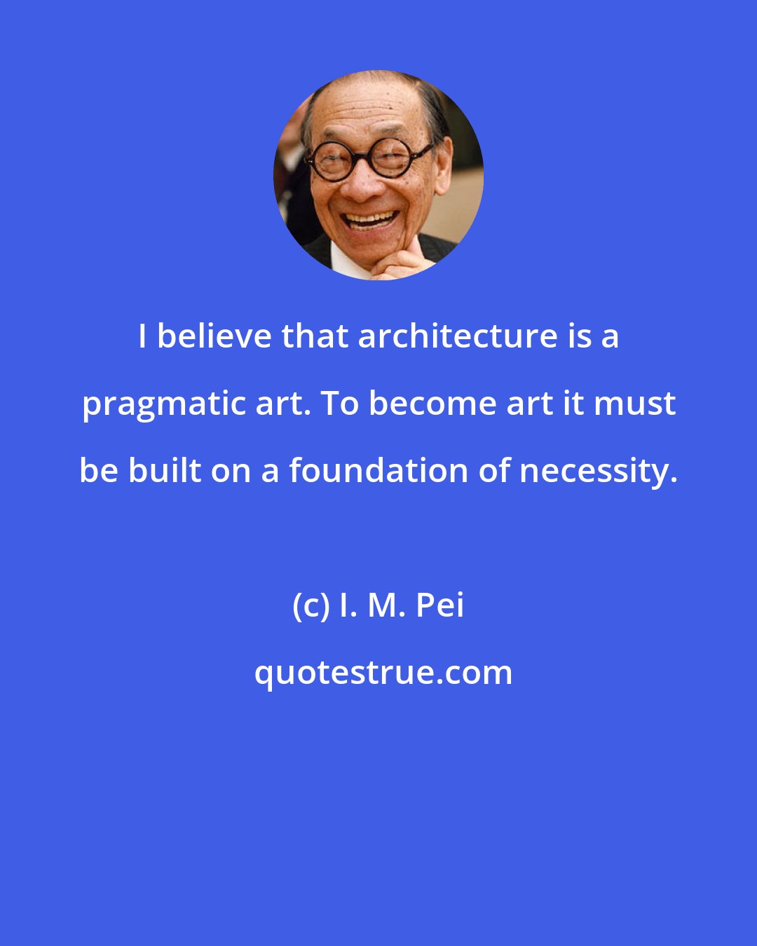 I. M. Pei: I believe that architecture is a pragmatic art. To become art it must be built on a foundation of necessity.