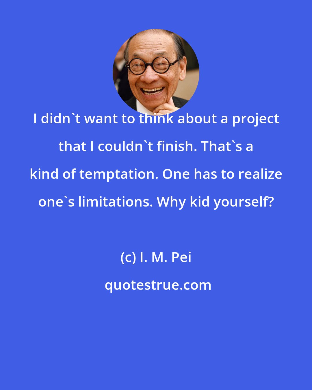 I. M. Pei: I didn't want to think about a project that I couldn't finish. That's a kind of temptation. One has to realize one's limitations. Why kid yourself? ﻿
