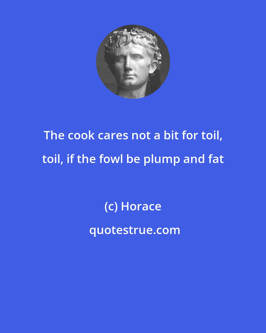 Horace: The cook cares not a bit for toil, toil, if the fowl be plump and fat