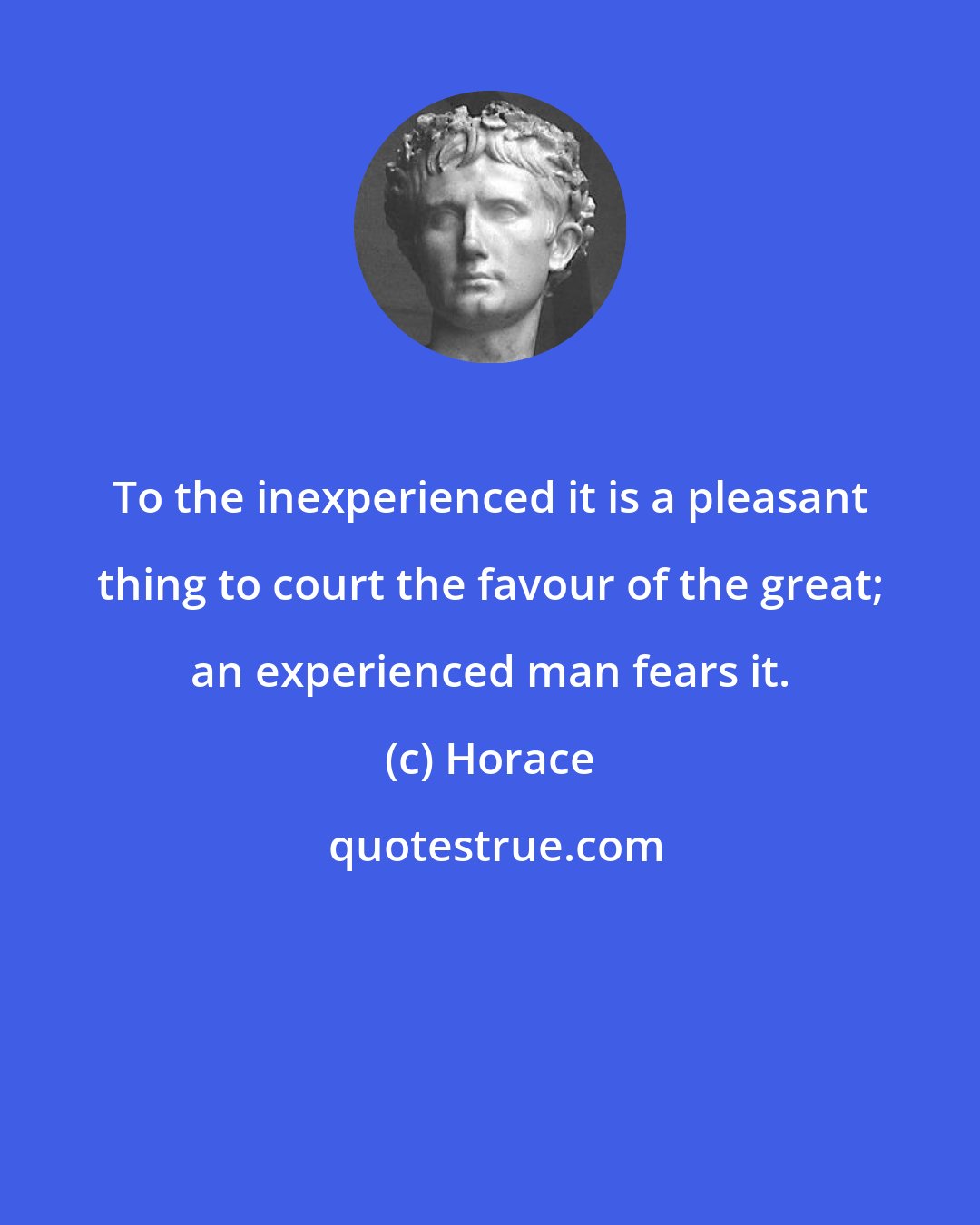 Horace: To the inexperienced it is a pleasant thing to court the favour of the great; an experienced man fears it.