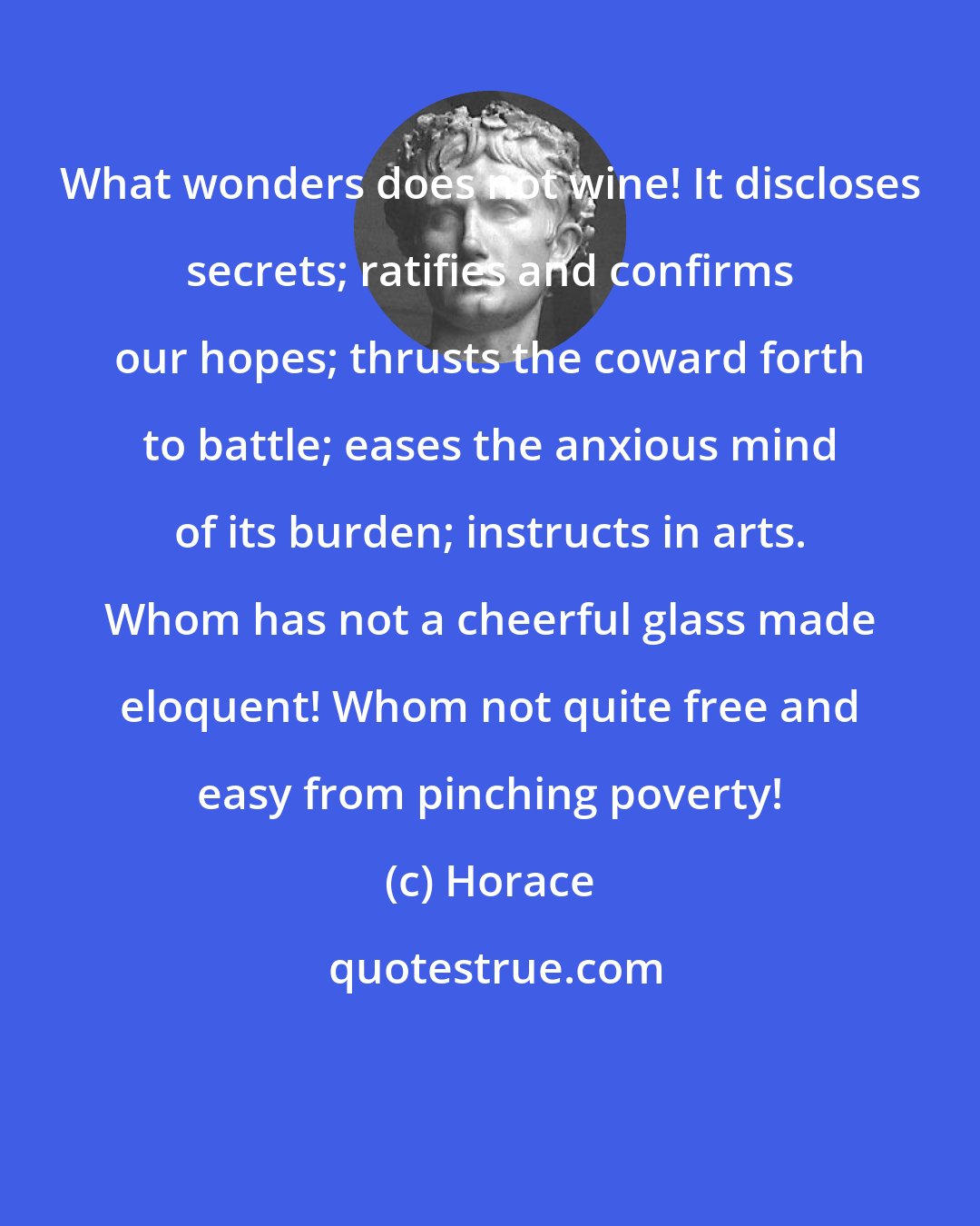 Horace: What wonders does not wine! It discloses secrets; ratifies and confirms our hopes; thrusts the coward forth to battle; eases the anxious mind of its burden; instructs in arts. Whom has not a cheerful glass made eloquent! Whom not quite free and easy from pinching poverty!