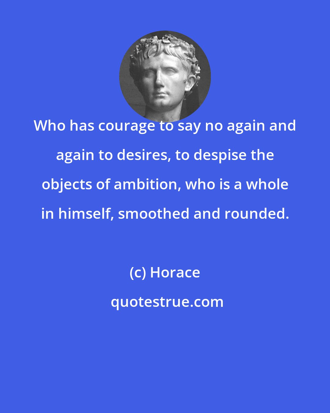 Horace: Who has courage to say no again and again to desires, to despise the objects of ambition, who is a whole in himself, smoothed and rounded.