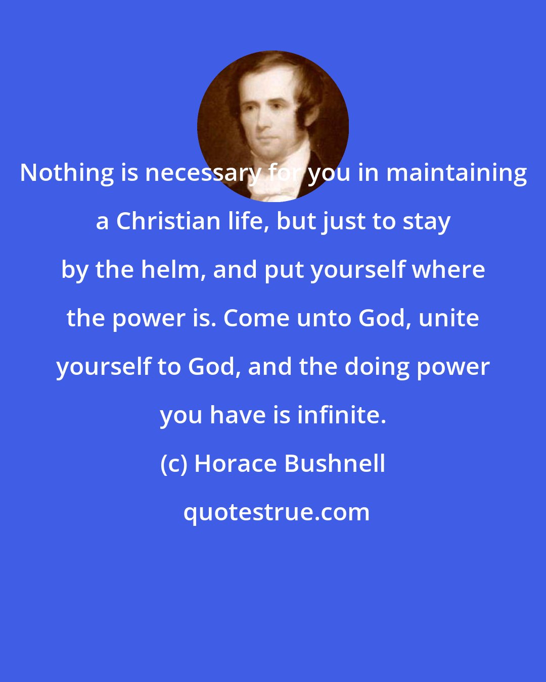 Horace Bushnell: Nothing is necessary for you in maintaining a Christian life, but just to stay by the helm, and put yourself where the power is. Come unto God, unite yourself to God, and the doing power you have is infinite.