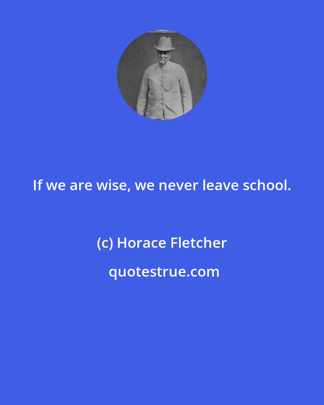 Horace Fletcher: If we are wise, we never leave school.