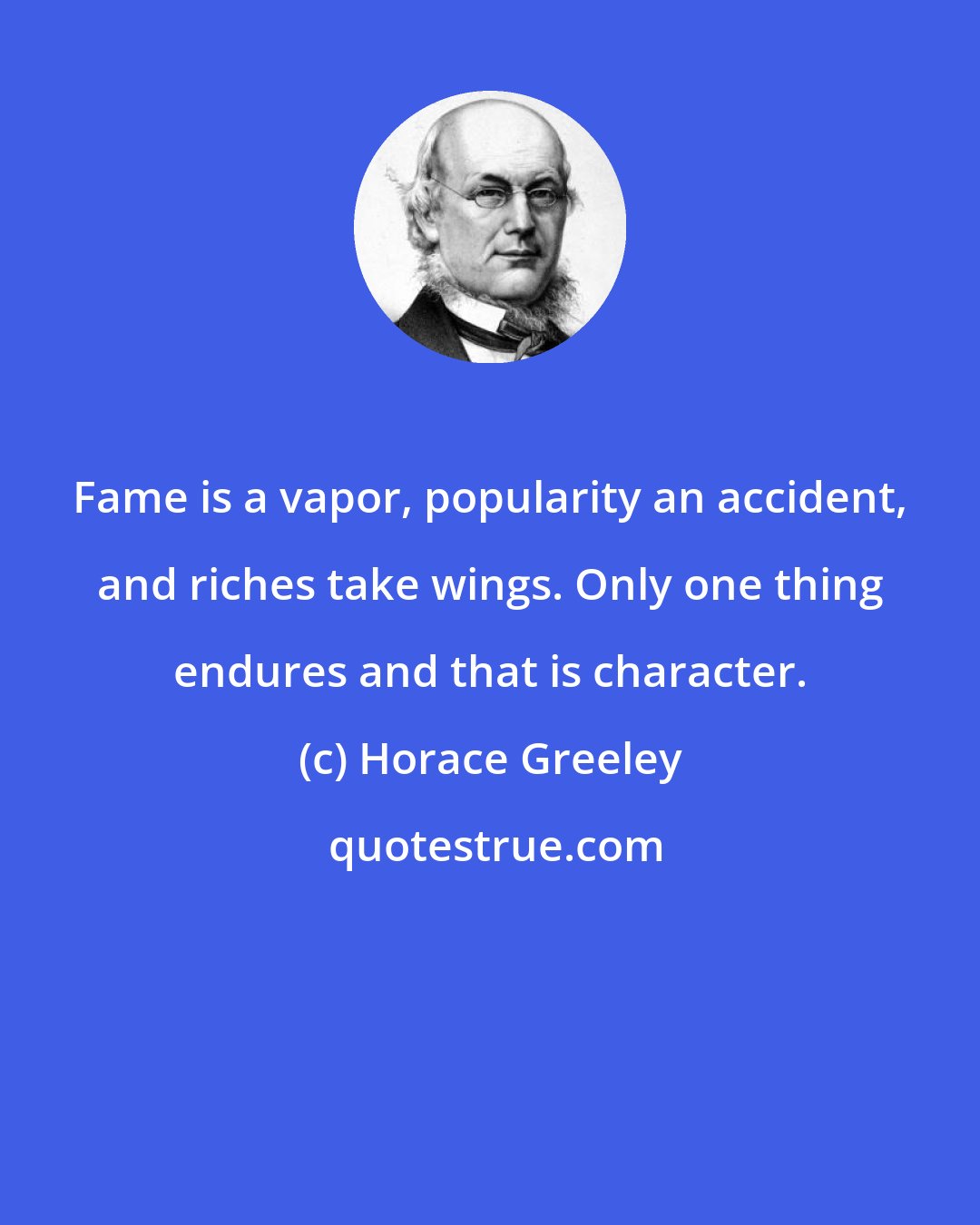 Horace Greeley: Fame is a vapor, popularity an accident, and riches take wings. Only one thing endures and that is character.