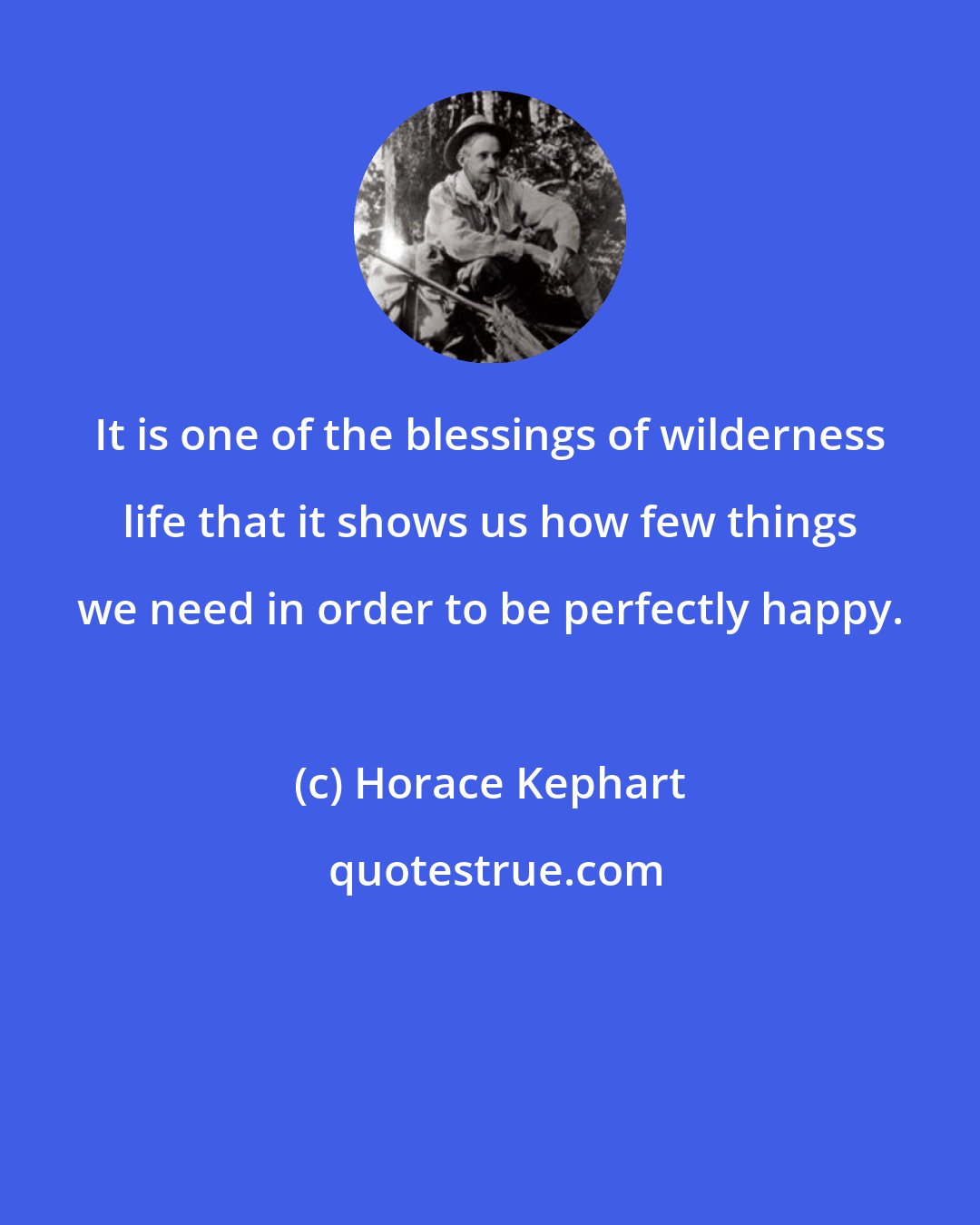 Horace Kephart: It is one of the blessings of wilderness life that it shows us how few things we need in order to be perfectly happy.