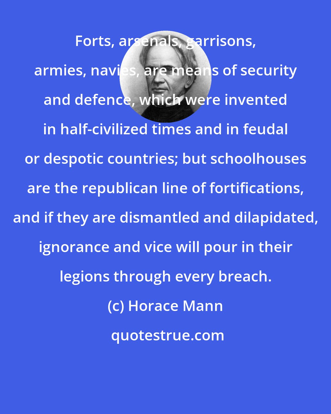 Horace Mann: Forts, arsenals, garrisons, armies, navies, are means of security and defence, which were invented in half-civilized times and in feudal or despotic countries; but schoolhouses are the republican line of fortifications, and if they are dismantled and dilapidated, ignorance and vice will pour in their legions through every breach.
