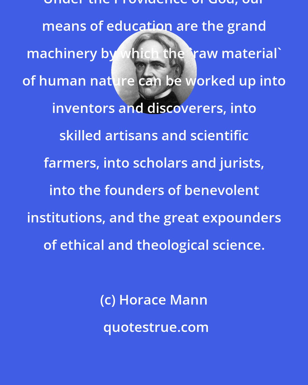 Horace Mann: Under the Providence of God, our means of education are the grand machinery by which the 'raw material' of human nature can be worked up into inventors and discoverers, into skilled artisans and scientific farmers, into scholars and jurists, into the founders of benevolent institutions, and the great expounders of ethical and theological science.