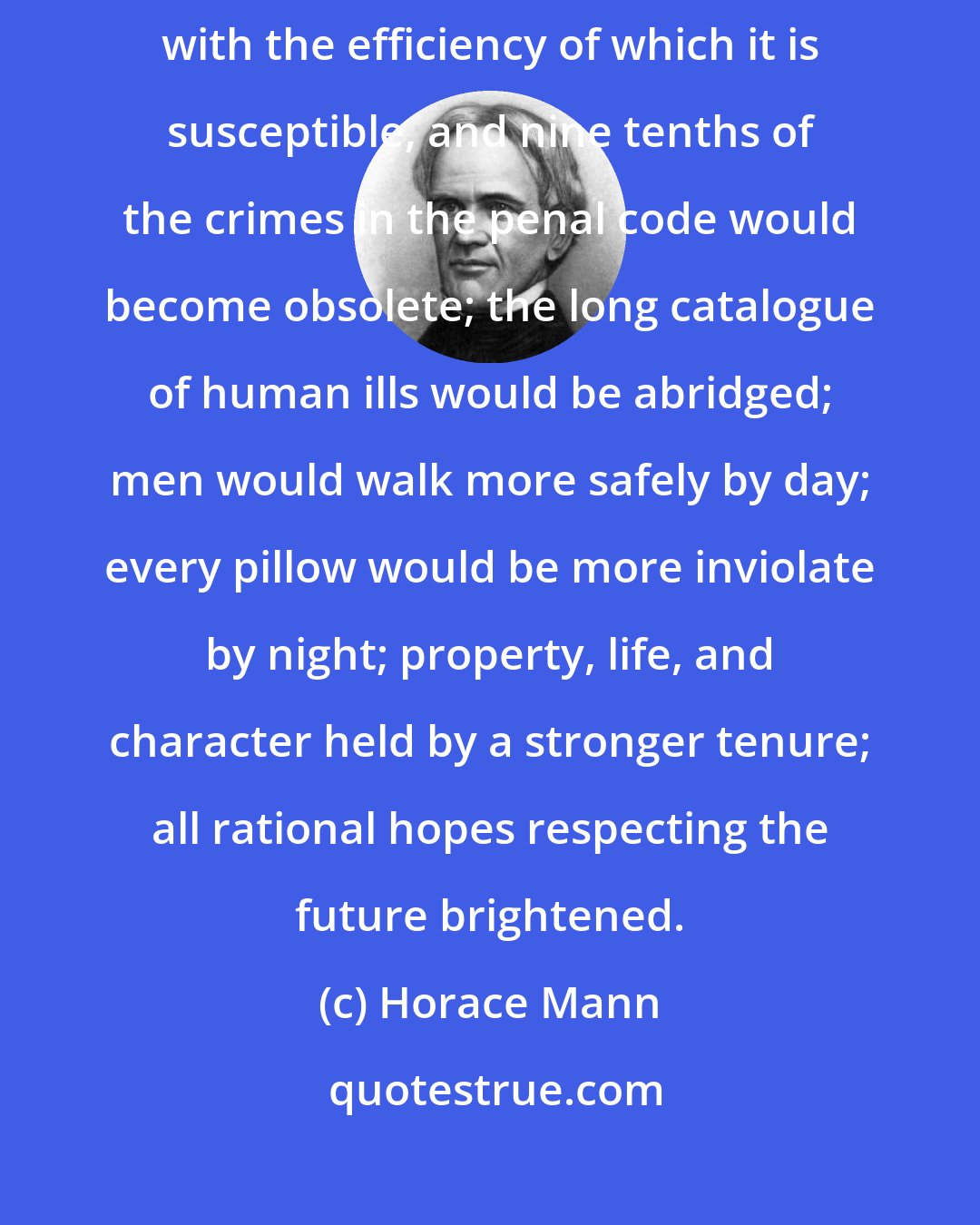 Horace Mann: Let the Common School be expanded to its capabilities, let it be worked with the efficiency of which it is susceptible, and nine tenths of the crimes in the penal code would become obsolete; the long catalogue of human ills would be abridged; men would walk more safely by day; every pillow would be more inviolate by night; property, life, and character held by a stronger tenure; all rational hopes respecting the future brightened.