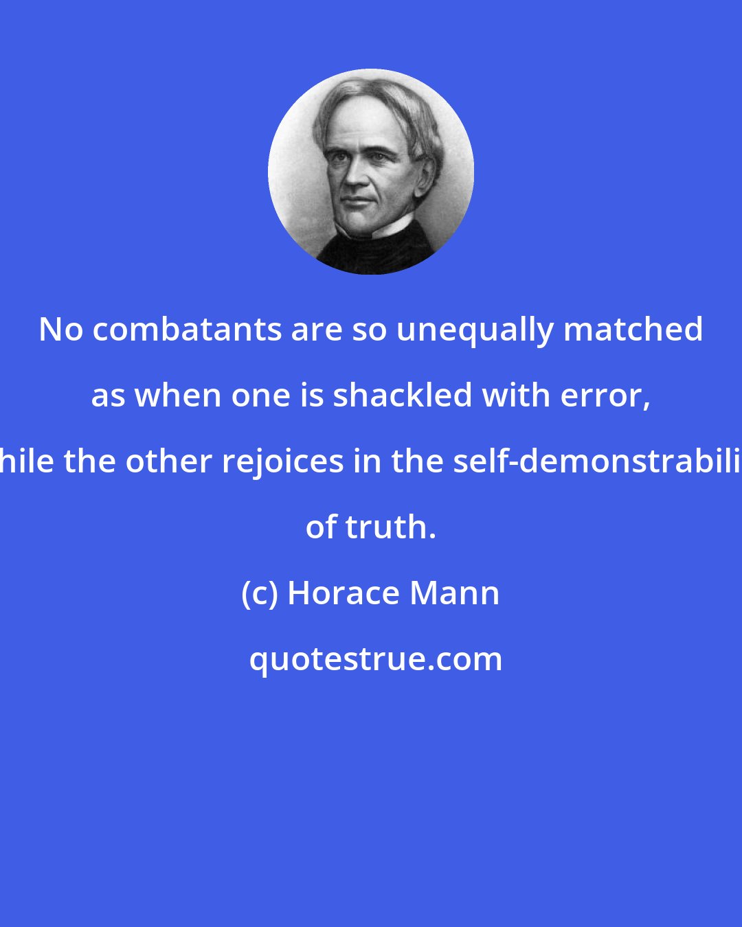 Horace Mann: No combatants are so unequally matched as when one is shackled with error, while the other rejoices in the self-demonstrability of truth.
