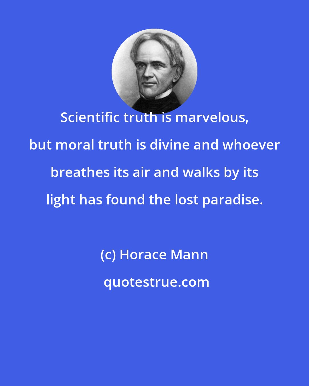 Horace Mann: Scientific truth is marvelous, but moral truth is divine and whoever breathes its air and walks by its light has found the lost paradise.