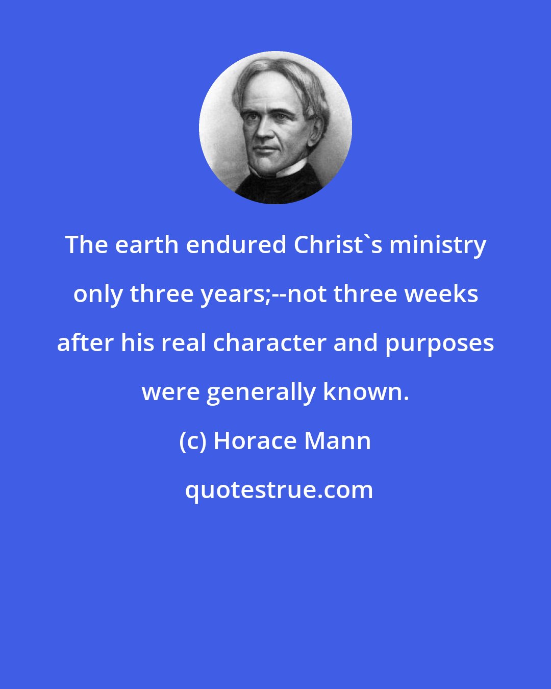 Horace Mann: The earth endured Christ's ministry only three years;--not three weeks after his real character and purposes were generally known.