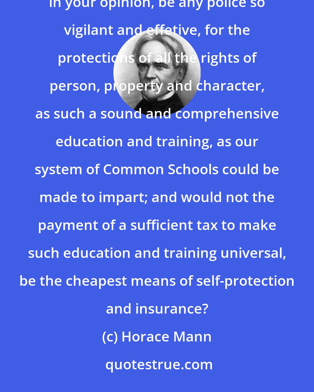 Horace Mann: Finally, in regard to those who possess the largest shares in the stock of worldly goods, could there, in your opinion, be any police so vigilant and effetive, for the protections of all the rights of person, property and character, as such a sound and comprehensive education and training, as our system of Common Schools could be made to impart; and would not the payment of a sufficient tax to make such education and training universal, be the cheapest means of self-protection and insurance?