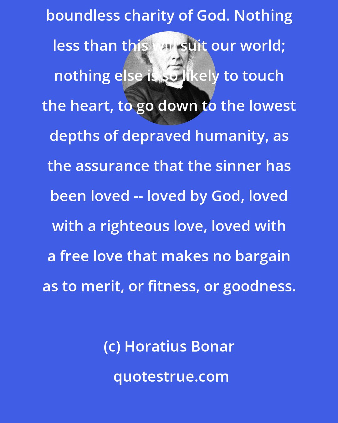 Horatius Bonar: The gospel is the proclamation of free love; the revelation of the boundless charity of God. Nothing less than this will suit our world; nothing else is so likely to touch the heart, to go down to the lowest depths of depraved humanity, as the assurance that the sinner has been loved -- loved by God, loved with a righteous love, loved with a free love that makes no bargain as to merit, or fitness, or goodness.