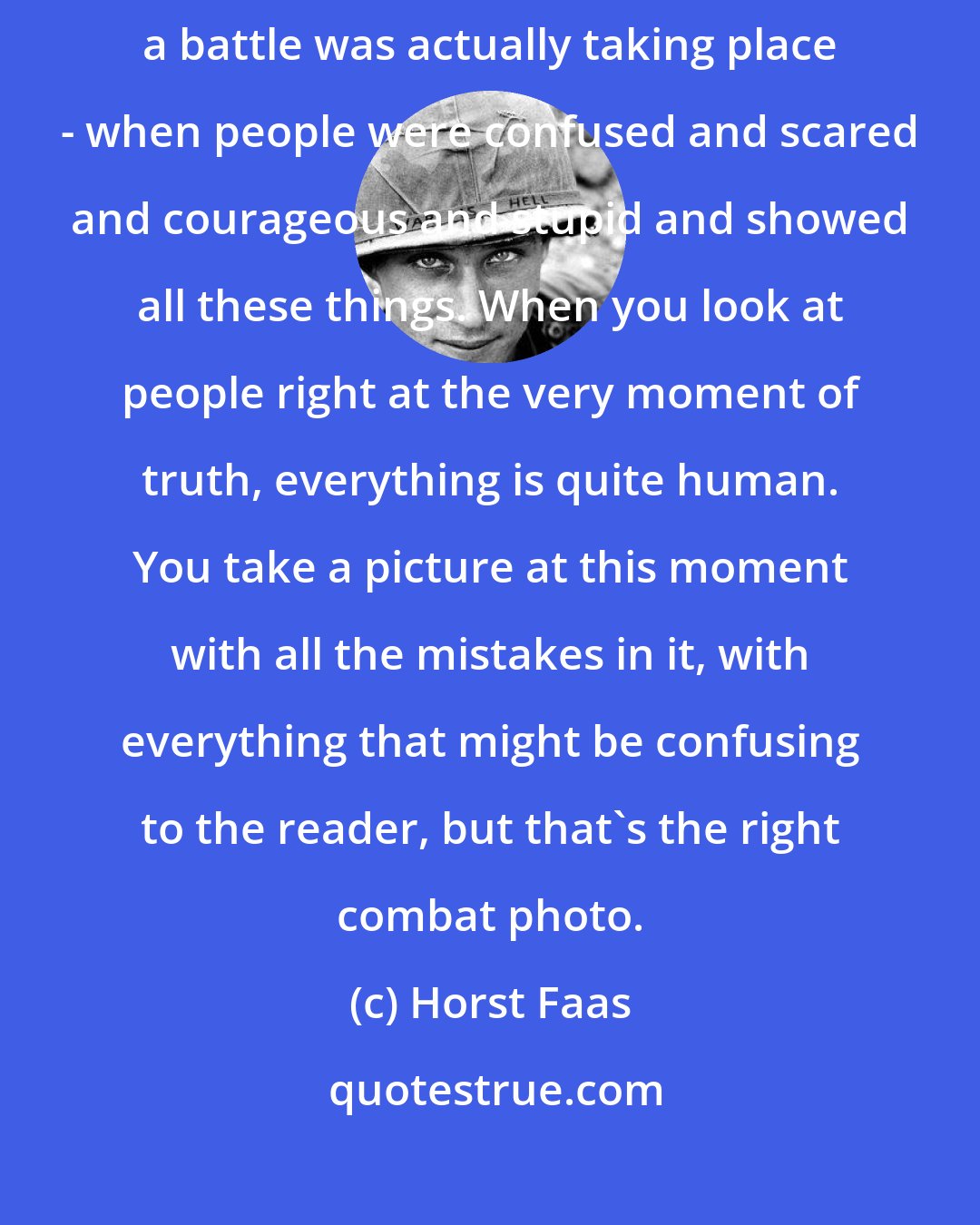 Horst Faas: I think the best war photos I have taken have always been made when a battle was actually taking place - when people were confused and scared and courageous and stupid and showed all these things. When you look at people right at the very moment of truth, everything is quite human. You take a picture at this moment with all the mistakes in it, with everything that might be confusing to the reader, but that's the right combat photo.