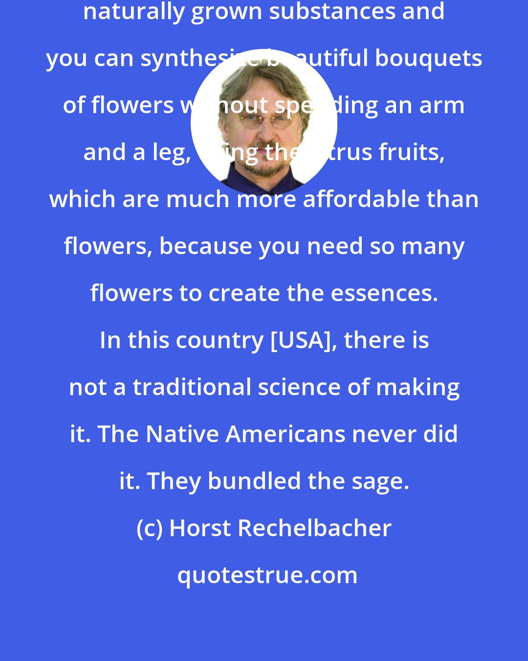 Horst Rechelbacher: You can create substances with other naturally grown substances and you can synthesize beautiful bouquets of flowers without spending an arm and a leg, using the citrus fruits, which are much more affordable than flowers, because you need so many flowers to create the essences. In this country [USA], there is not a traditional science of making it. The Native Americans never did it. They bundled the sage.