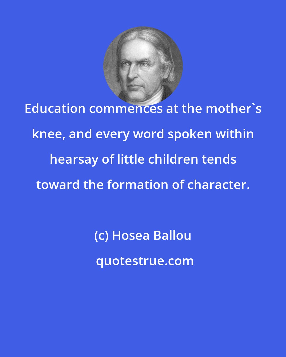 Hosea Ballou: Education commences at the mother's knee, and every word spoken within hearsay of little children tends toward the formation of character.