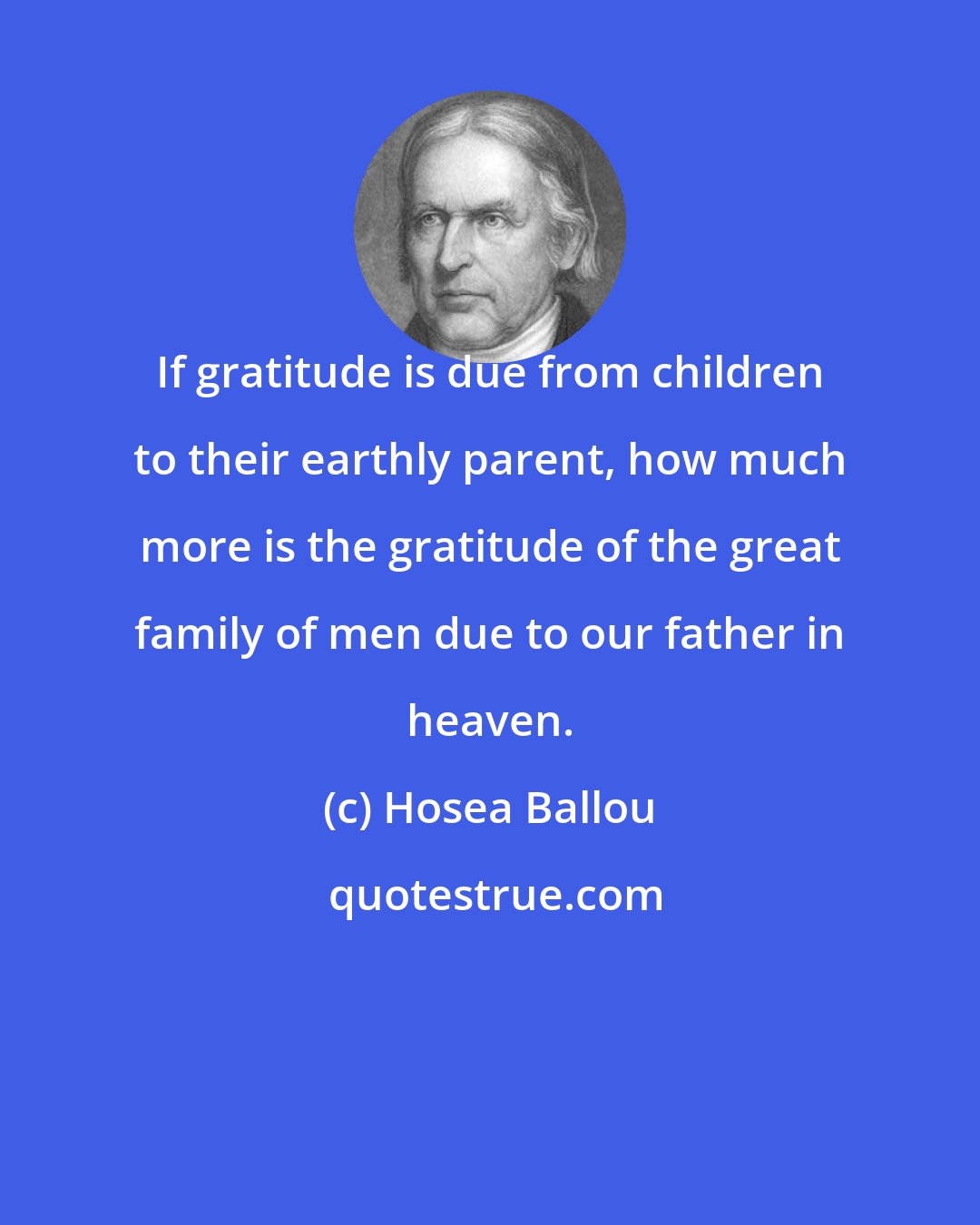Hosea Ballou: If gratitude is due from children to their earthly parent, how much more is the gratitude of the great family of men due to our father in heaven.