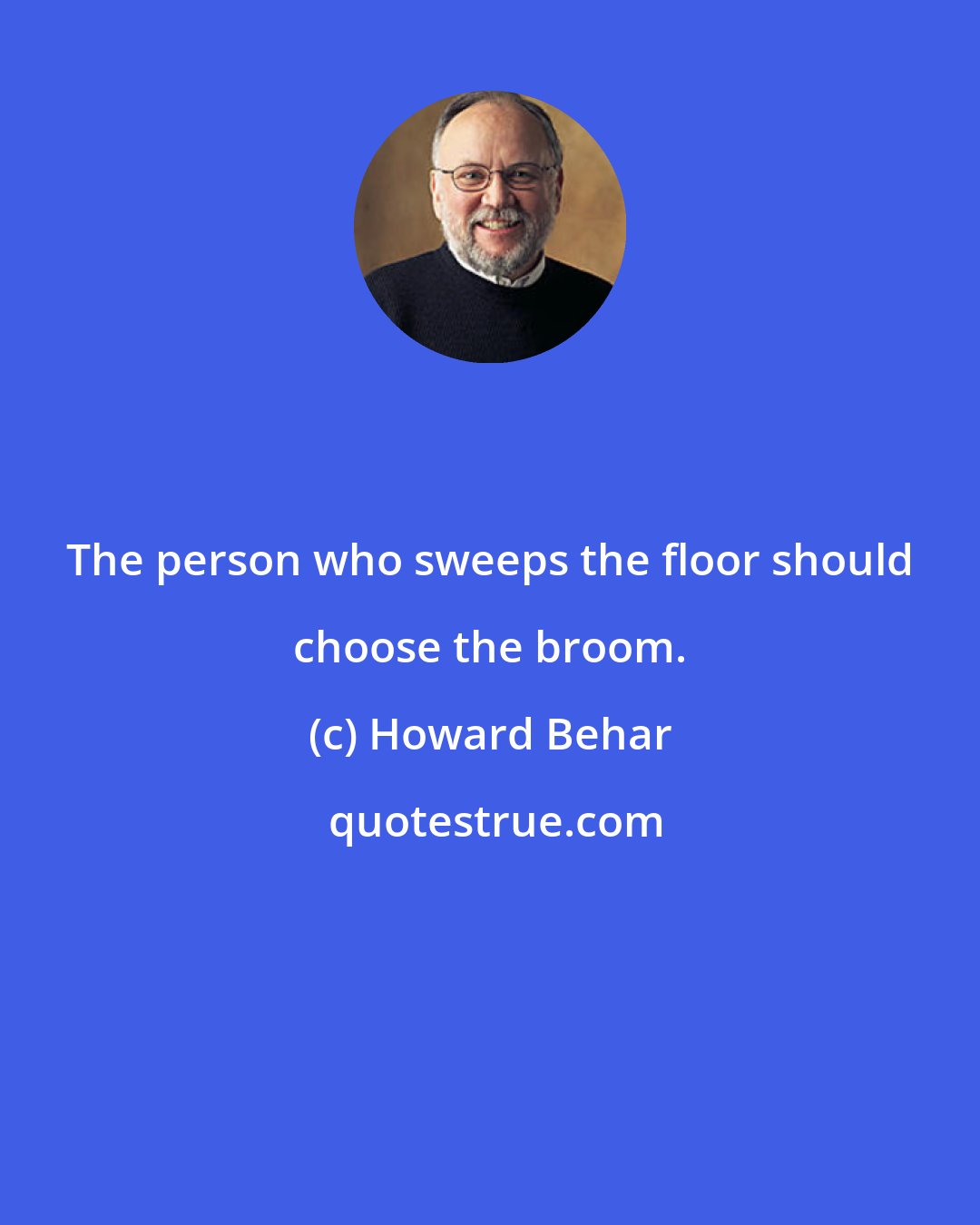 Howard Behar: The person who sweeps the floor should choose the broom.