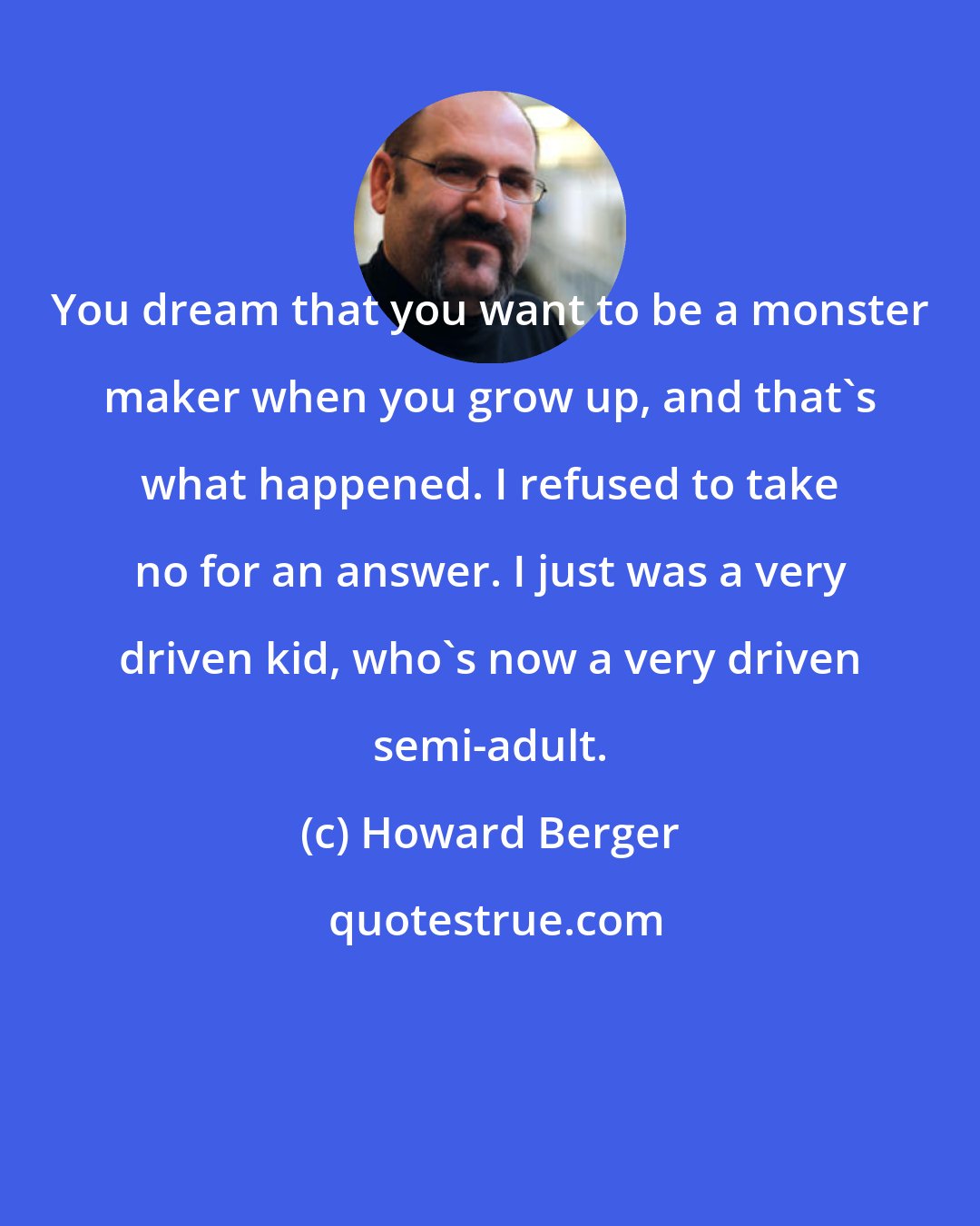 Howard Berger: You dream that you want to be a monster maker when you grow up, and that's what happened. I refused to take no for an answer. I just was a very driven kid, who's now a very driven semi-adult.