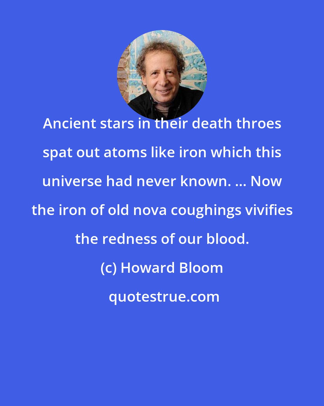 Howard Bloom: Ancient stars in their death throes spat out atoms like iron which this universe had never known. ... Now the iron of old nova coughings vivifies the redness of our blood.