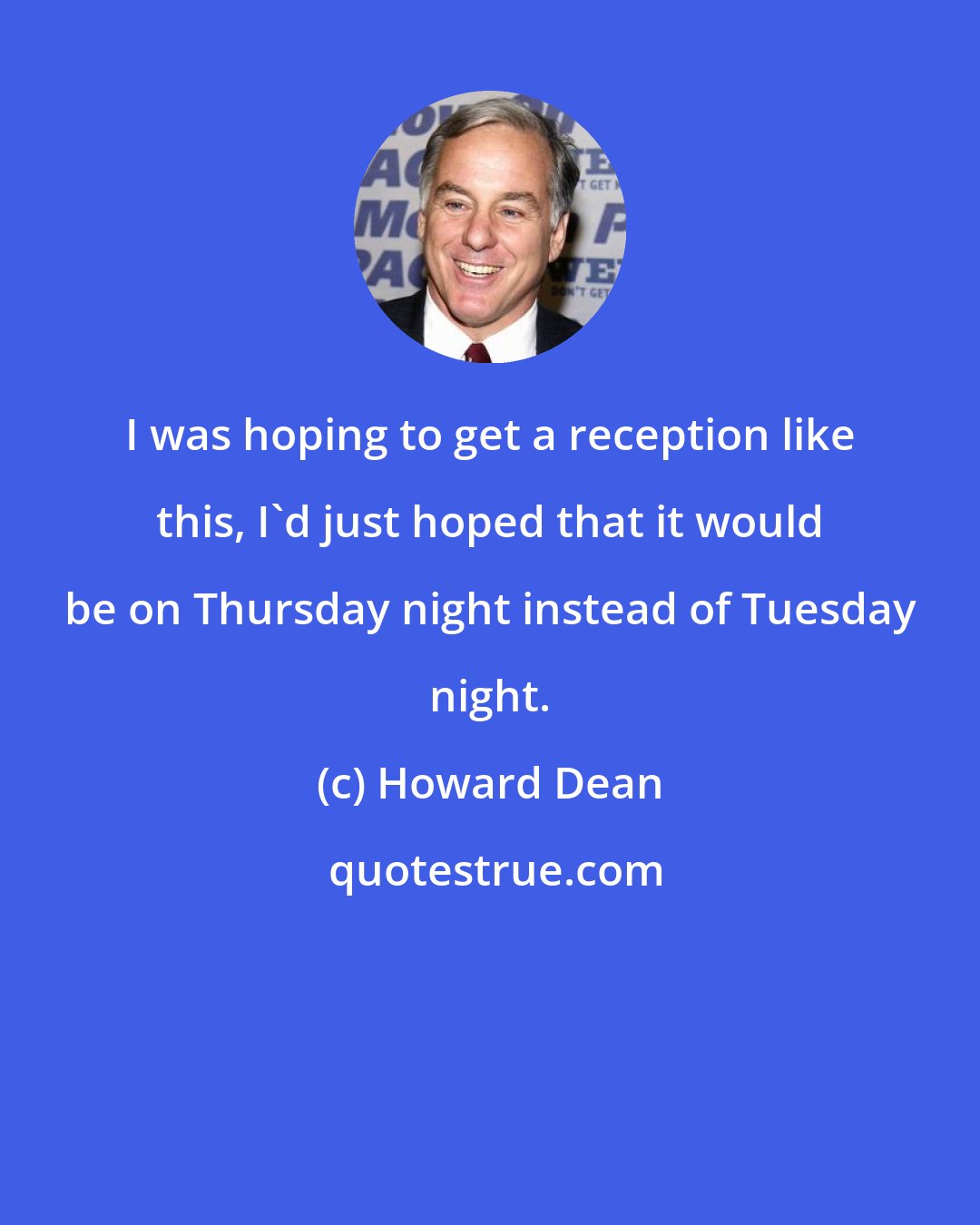 Howard Dean: I was hoping to get a reception like this, I'd just hoped that it would be on Thursday night instead of Tuesday night.