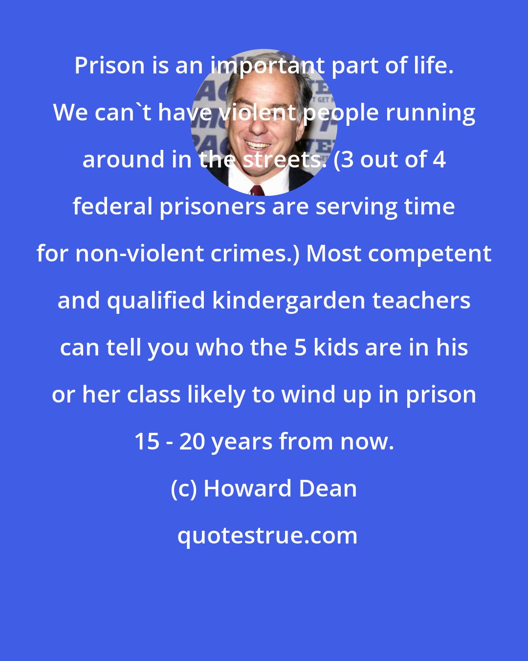 Howard Dean: Prison is an important part of life. We can't have violent people running around in the streets. (3 out of 4 federal prisoners are serving time for non-violent crimes.) Most competent and qualified kindergarden teachers can tell you who the 5 kids are in his or her class likely to wind up in prison 15 - 20 years from now.