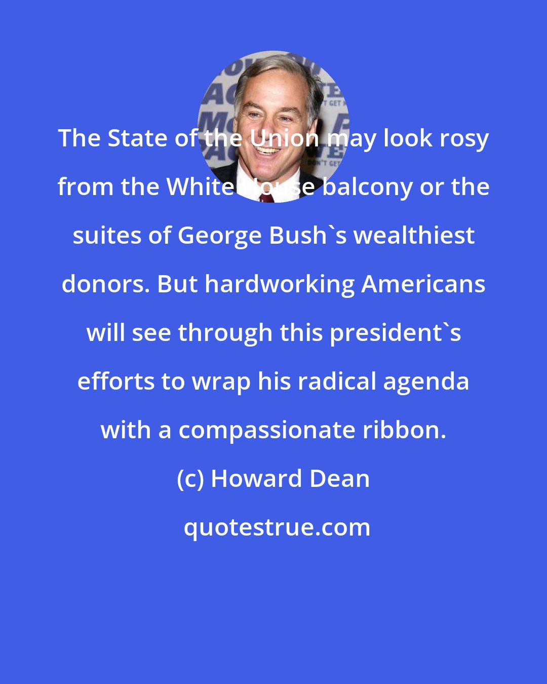 Howard Dean: The State of the Union may look rosy from the White House balcony or the suites of George Bush's wealthiest donors. But hardworking Americans will see through this president's efforts to wrap his radical agenda with a compassionate ribbon.
