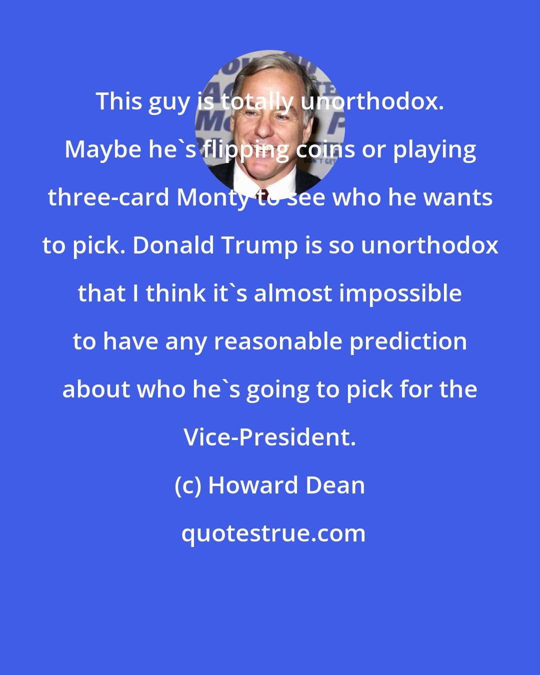 Howard Dean: This guy is totally unorthodox. Maybe he`s flipping coins or playing three-card Monty to see who he wants to pick. Donald Trump is so unorthodox that I think it`s almost impossible to have any reasonable prediction about who he`s going to pick for the Vice-President.