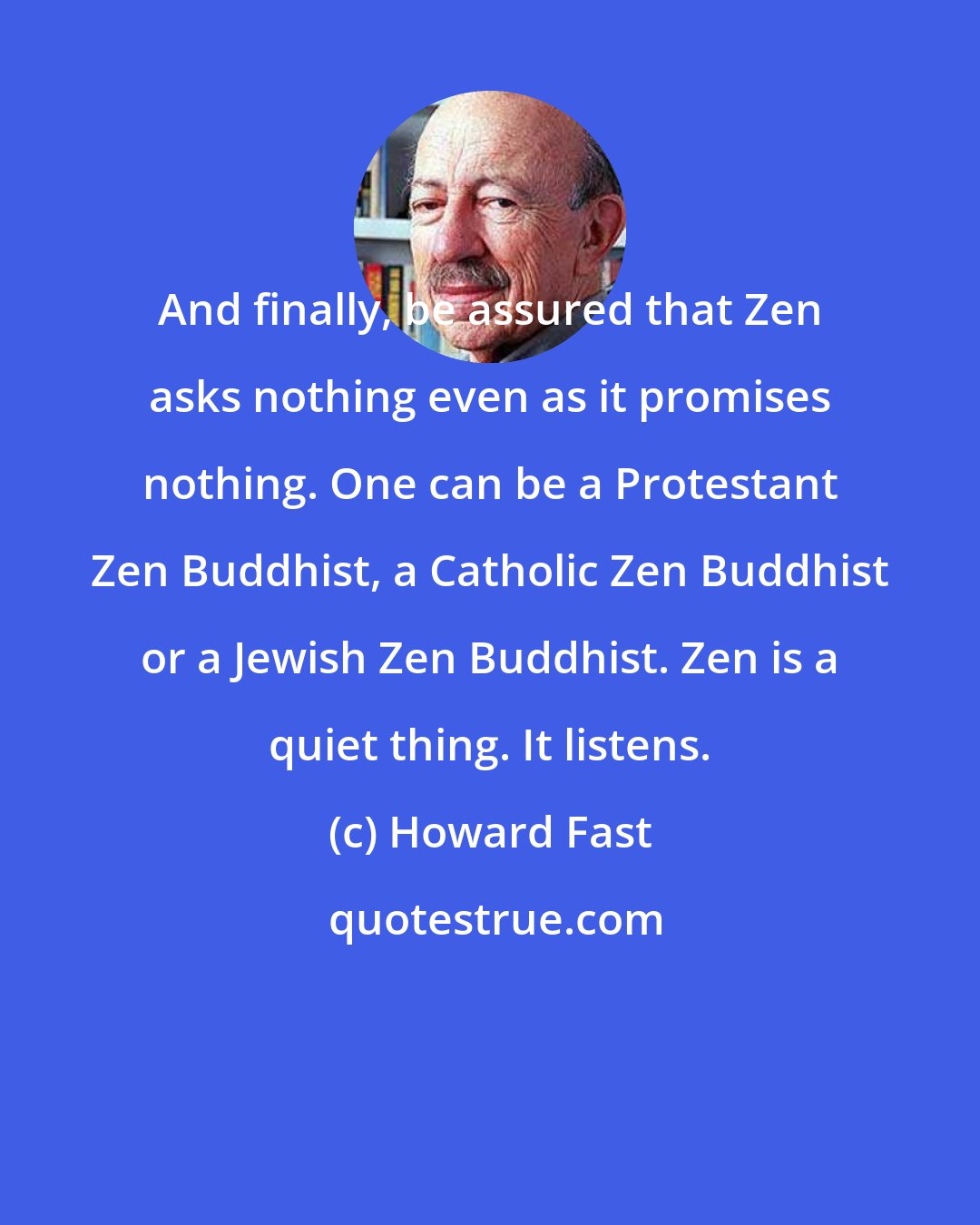 Howard Fast: And finally, be assured that Zen asks nothing even as it promises nothing. One can be a Protestant Zen Buddhist, a Catholic Zen Buddhist or a Jewish Zen Buddhist. Zen is a quiet thing. It listens.