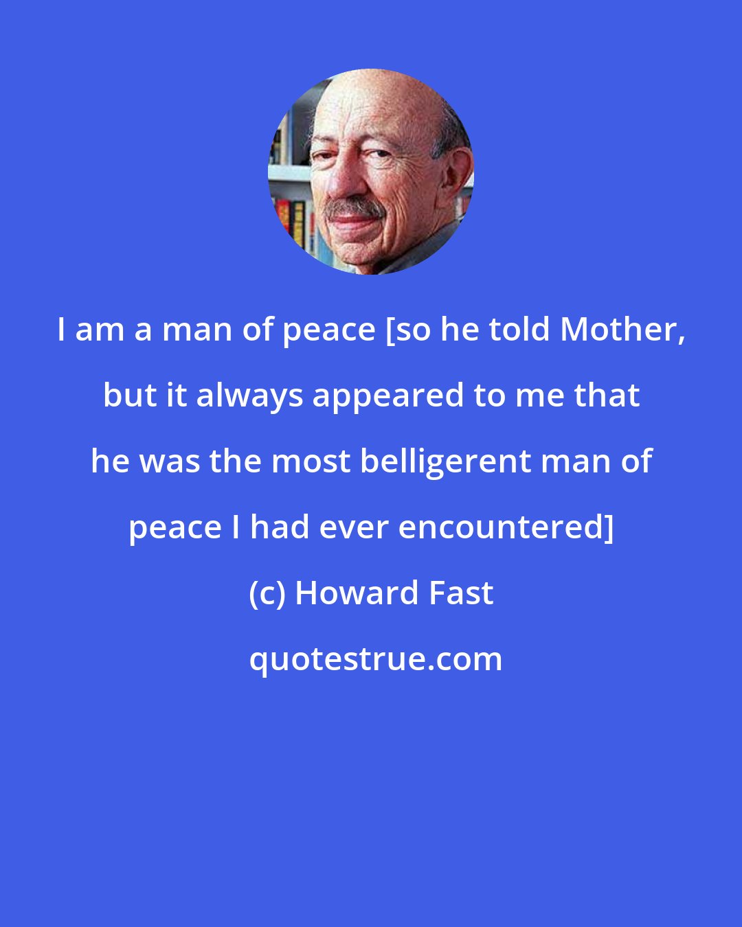 Howard Fast: I am a man of peace [so he told Mother, but it always appeared to me that he was the most belligerent man of peace I had ever encountered]