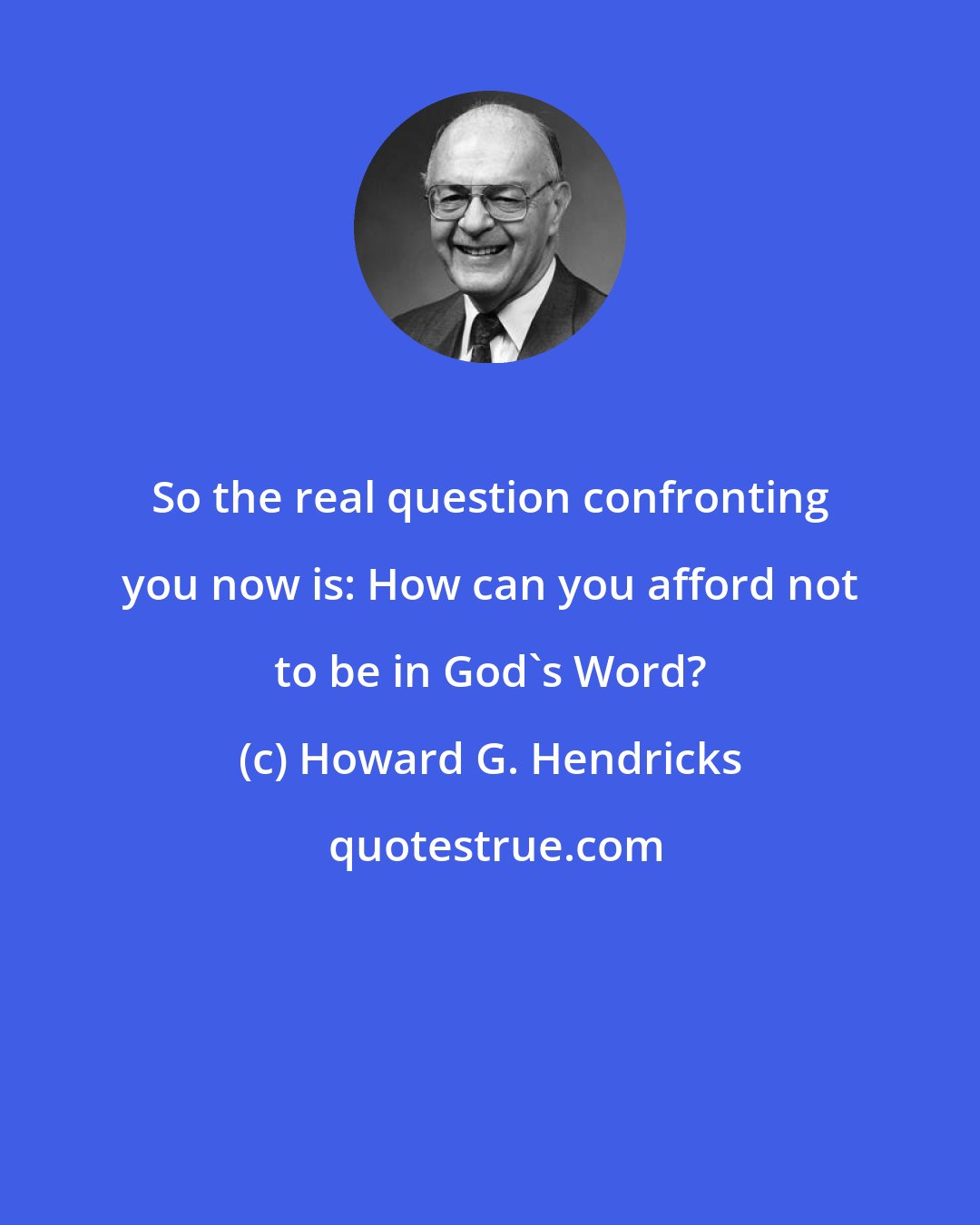 Howard G. Hendricks: So the real question confronting you now is: How can you afford not to be in God's Word?