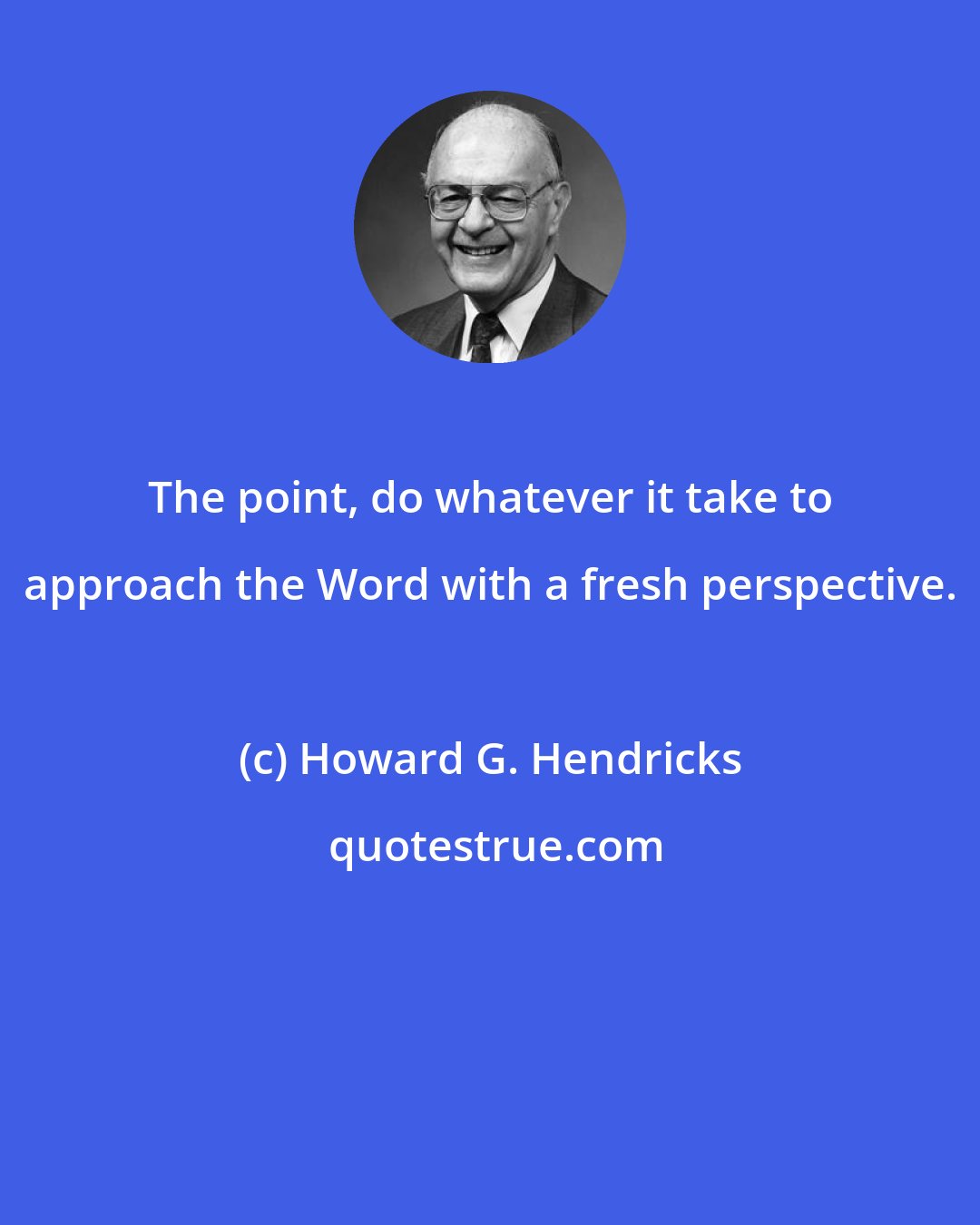 Howard G. Hendricks: The point, do whatever it take to approach the Word with a fresh perspective.
