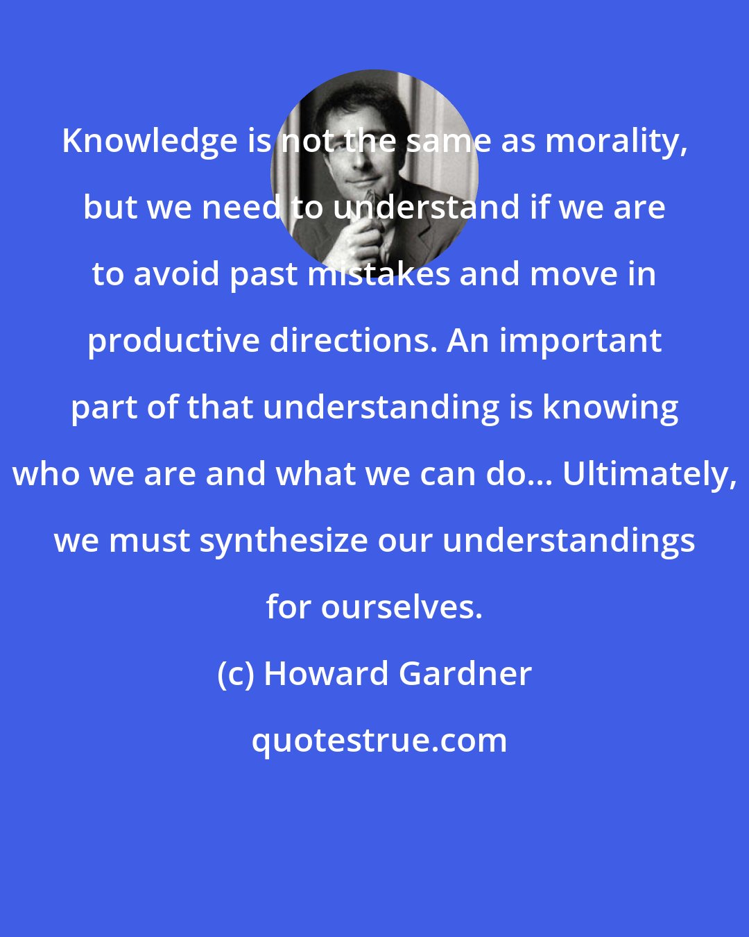 Howard Gardner: Knowledge is not the same as morality, but we need to understand if we are to avoid past mistakes and move in productive directions. An important part of that understanding is knowing who we are and what we can do... Ultimately, we must synthesize our understandings for ourselves.