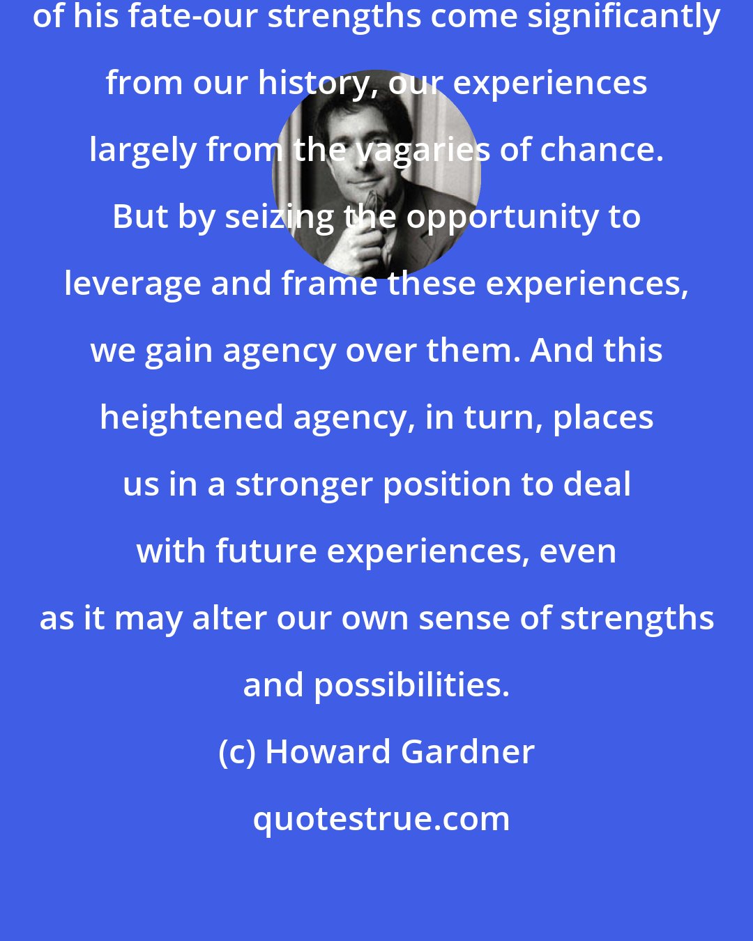 Howard Gardner: No individual can be in full control of his fate-our strengths come significantly from our history, our experiences largely from the vagaries of chance. But by seizing the opportunity to leverage and frame these experiences, we gain agency over them. And this heightened agency, in turn, places us in a stronger position to deal with future experiences, even as it may alter our own sense of strengths and possibilities.