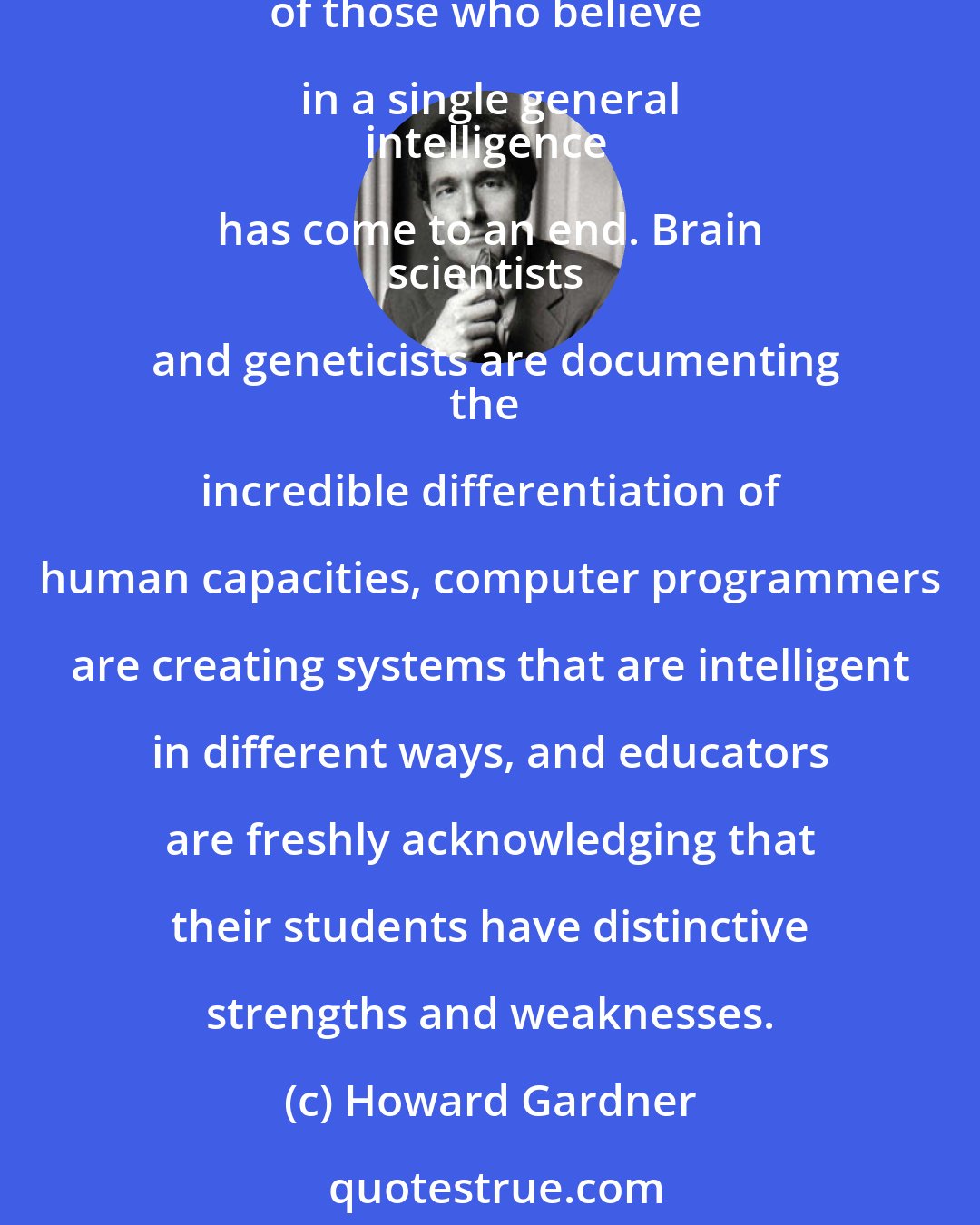 Howard Gardner: While we may continue to use the words
smart and stupid, and while IQ tests may 
persist for certain purposes, the monopoly
of those who believe in a single general 
intelligence has come to an end. Brain 
scientists and geneticists are documenting
the incredible differentiation of human capacities, computer programmers are creating systems that are intelligent in different ways, and educators are freshly acknowledging that their students have distinctive strengths and weaknesses.