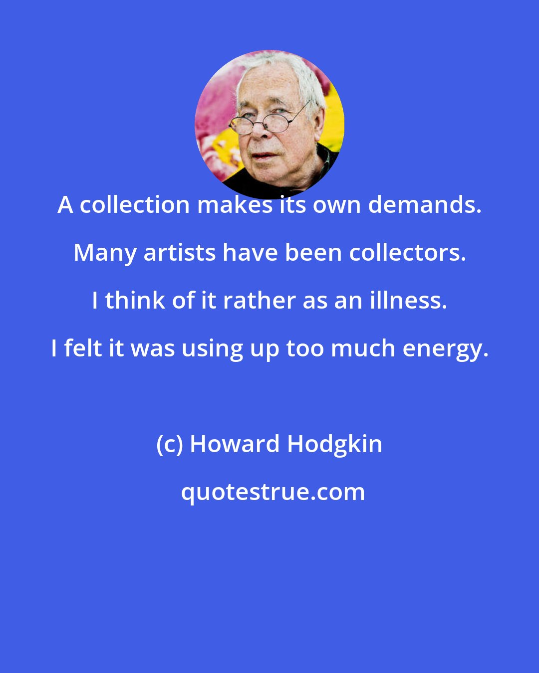 Howard Hodgkin: A collection makes its own demands. Many artists have been collectors. I think of it rather as an illness. I felt it was using up too much energy.