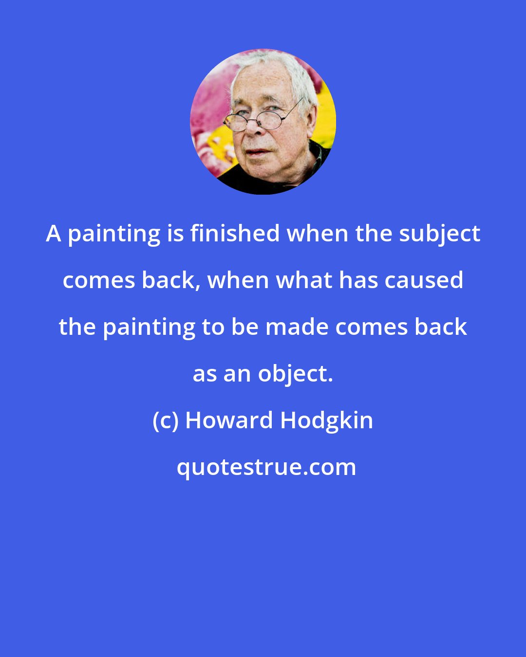 Howard Hodgkin: A painting is finished when the subject comes back, when what has caused the painting to be made comes back as an object.