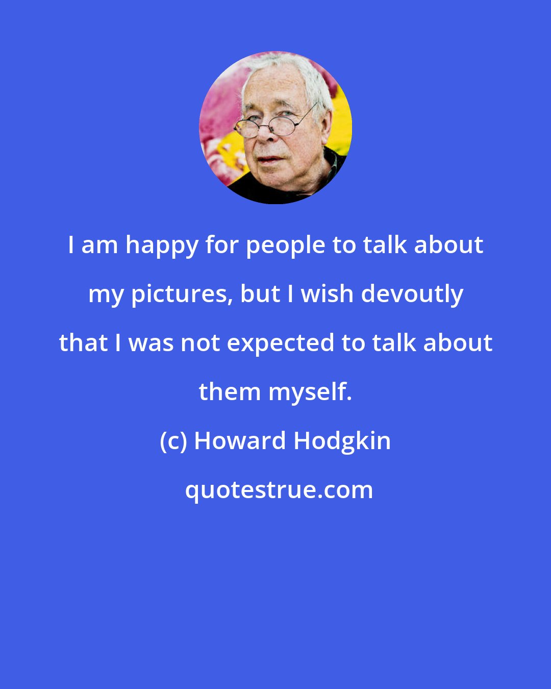 Howard Hodgkin: I am happy for people to talk about my pictures, but I wish devoutly that I was not expected to talk about them myself.