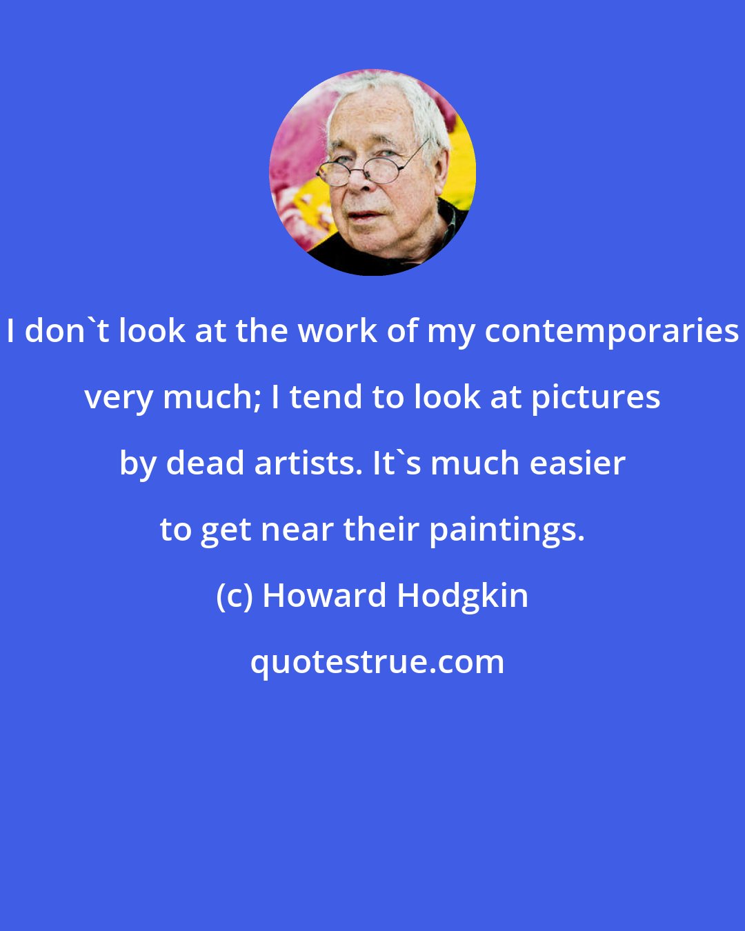 Howard Hodgkin: I don't look at the work of my contemporaries very much; I tend to look at pictures by dead artists. It's much easier to get near their paintings.