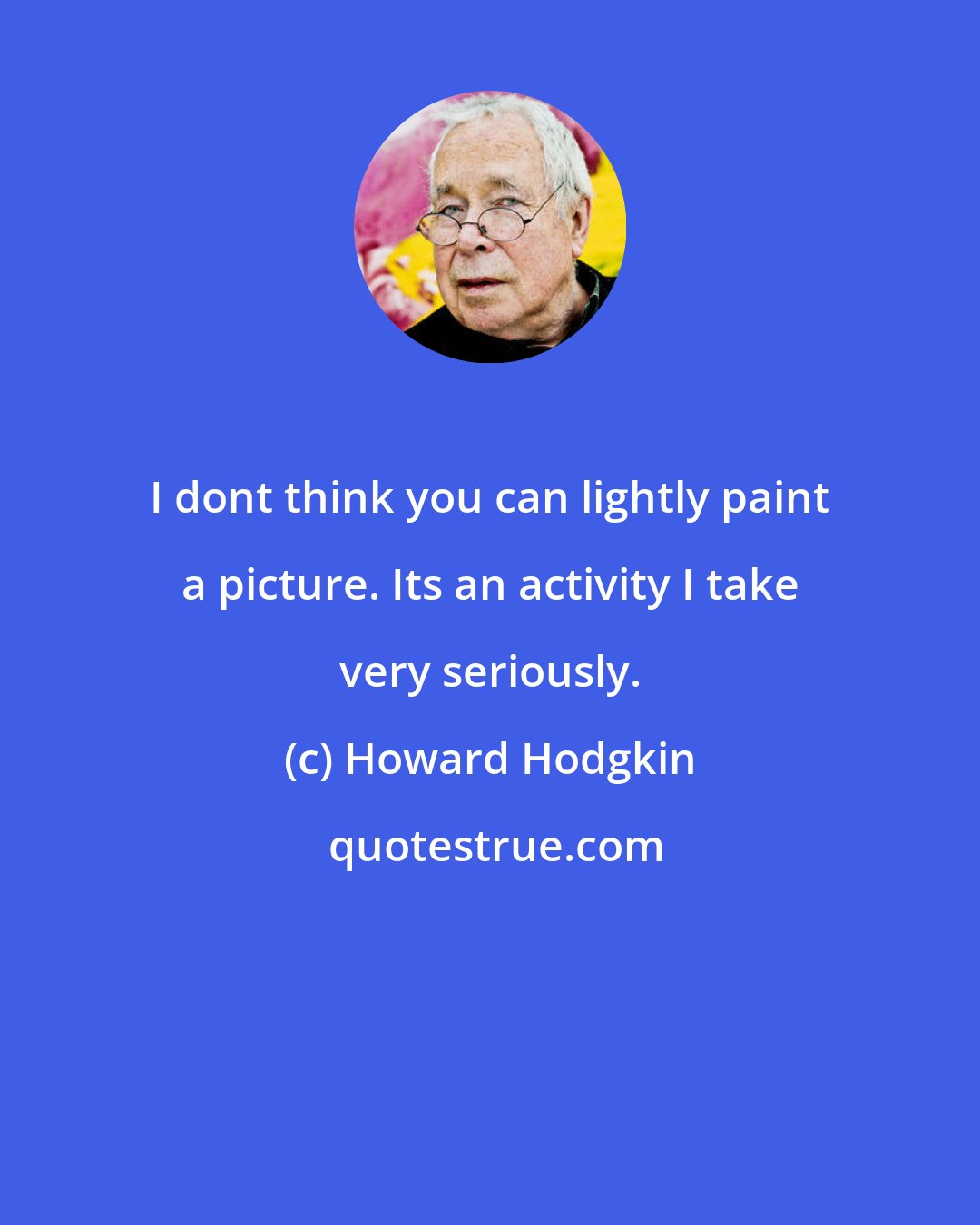 Howard Hodgkin: I dont think you can lightly paint a picture. Its an activity I take very seriously.