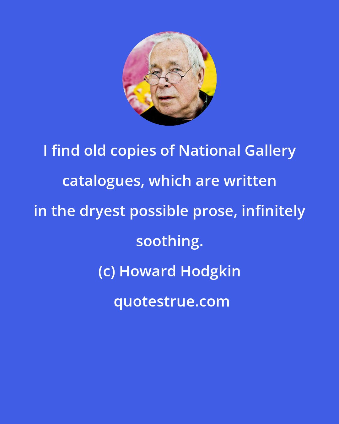 Howard Hodgkin: I find old copies of National Gallery catalogues, which are written in the dryest possible prose, infinitely soothing.