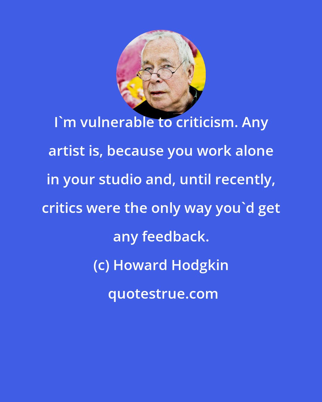 Howard Hodgkin: I'm vulnerable to criticism. Any artist is, because you work alone in your studio and, until recently, critics were the only way you'd get any feedback.