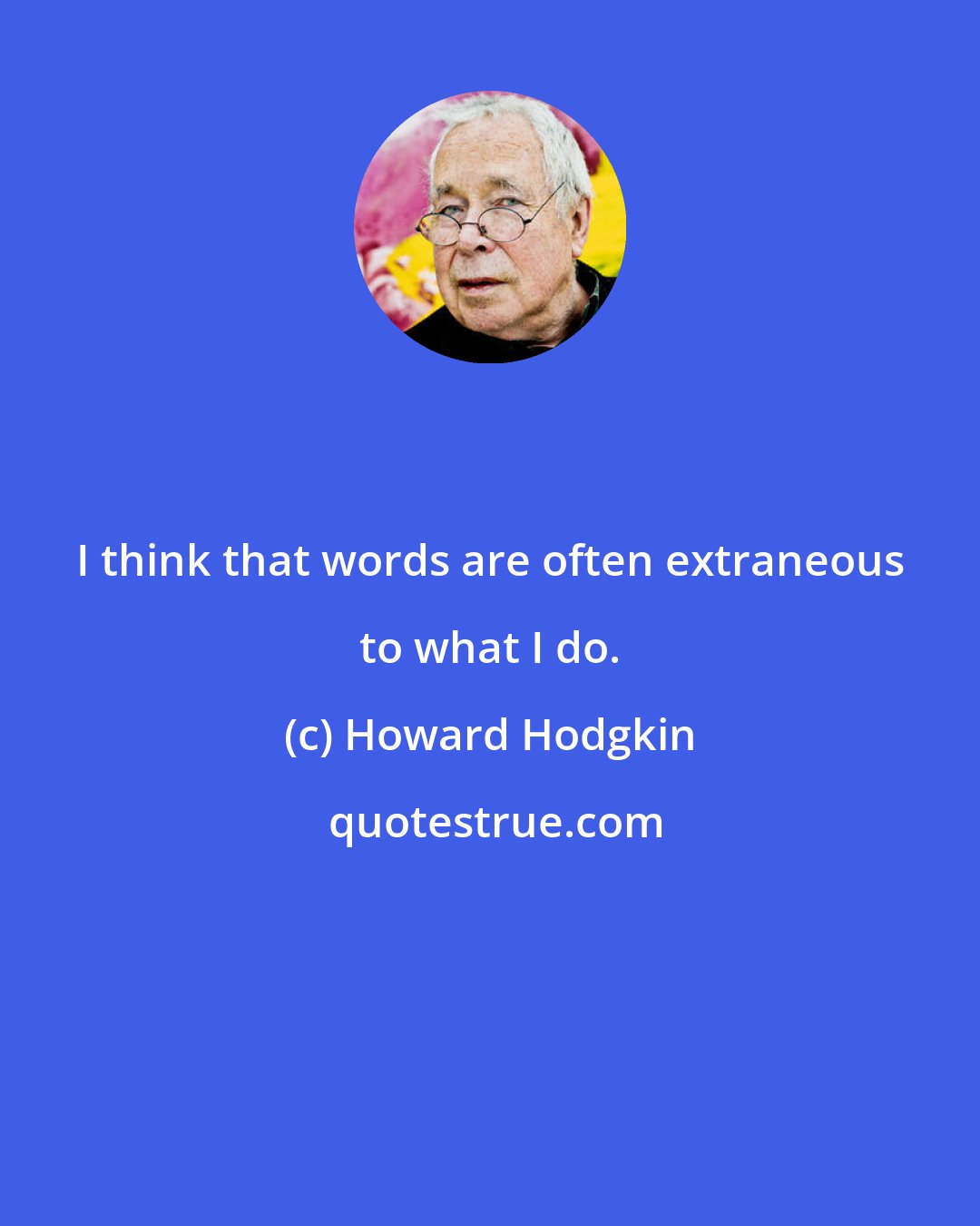 Howard Hodgkin: I think that words are often extraneous to what I do.