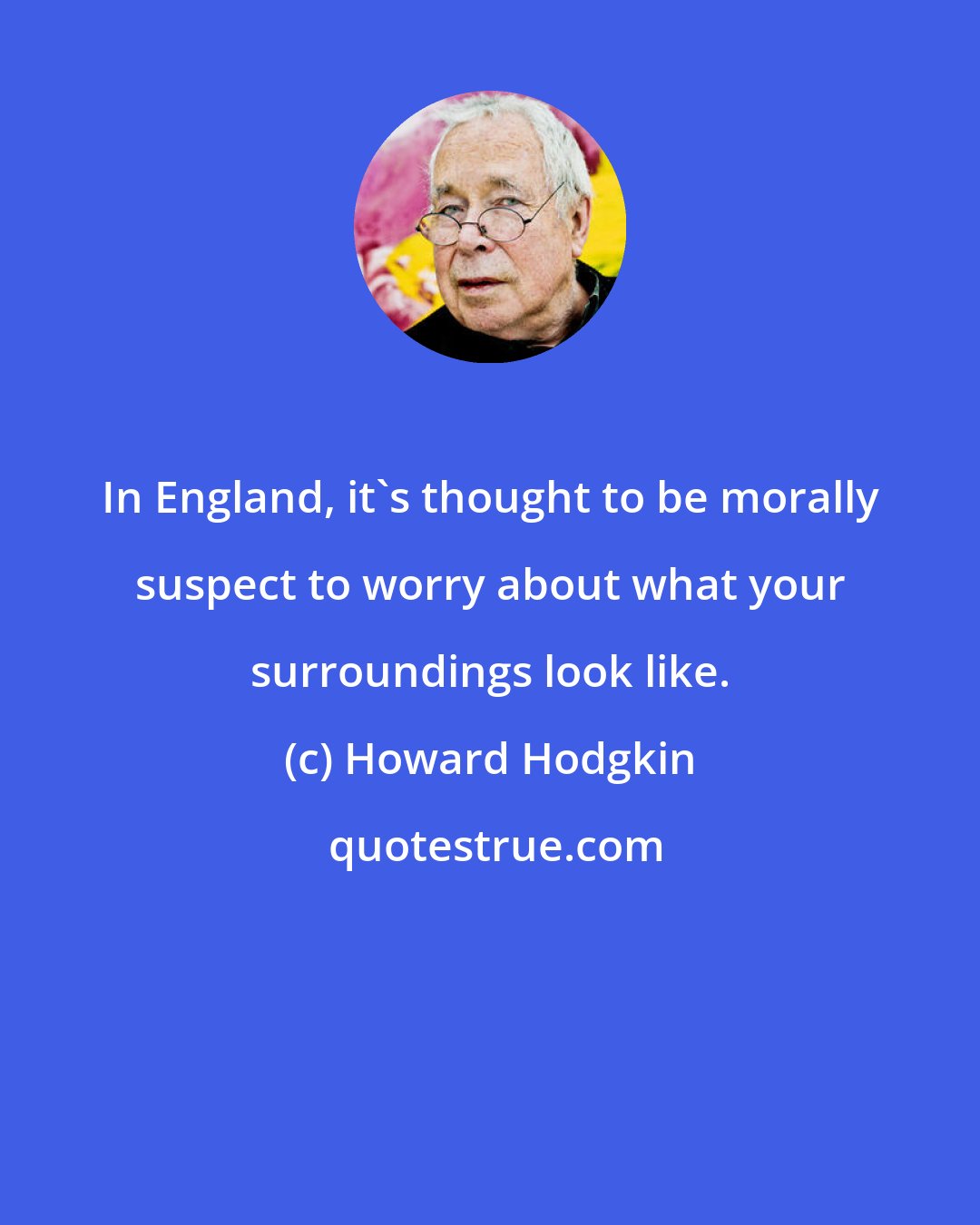 Howard Hodgkin: In England, it's thought to be morally suspect to worry about what your surroundings look like.