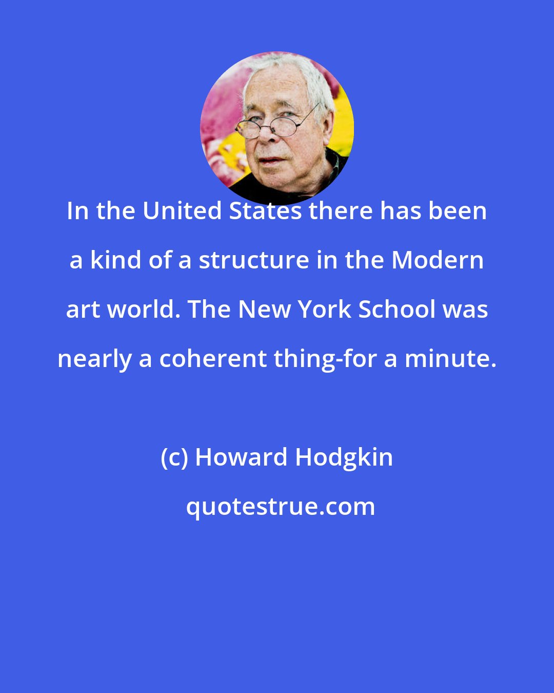 Howard Hodgkin: In the United States there has been a kind of a structure in the Modern art world. The New York School was nearly a coherent thing-for a minute.