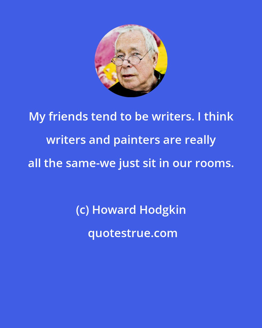 Howard Hodgkin: My friends tend to be writers. I think writers and painters are really all the same-we just sit in our rooms.