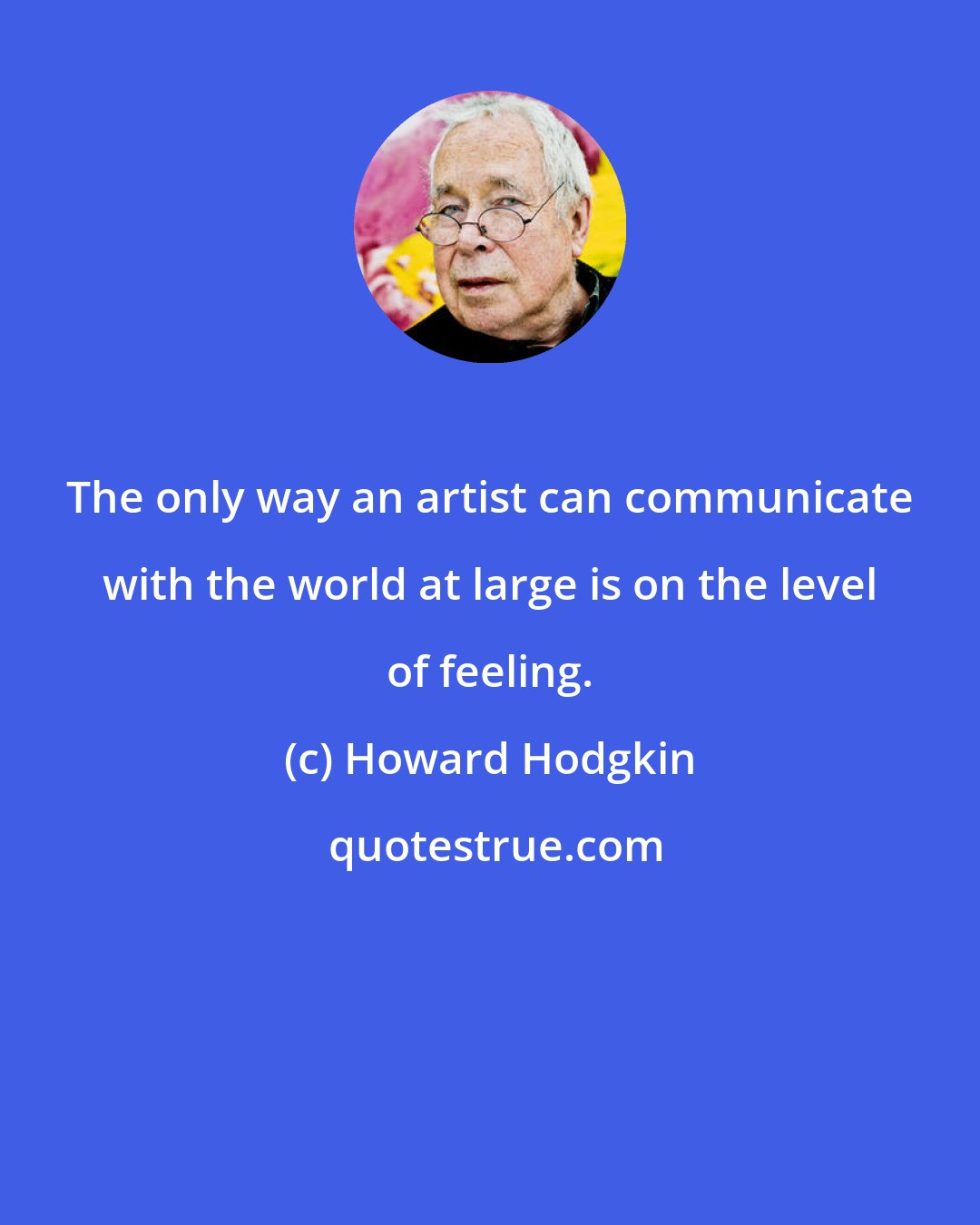 Howard Hodgkin: The only way an artist can communicate with the world at large is on the level of feeling.