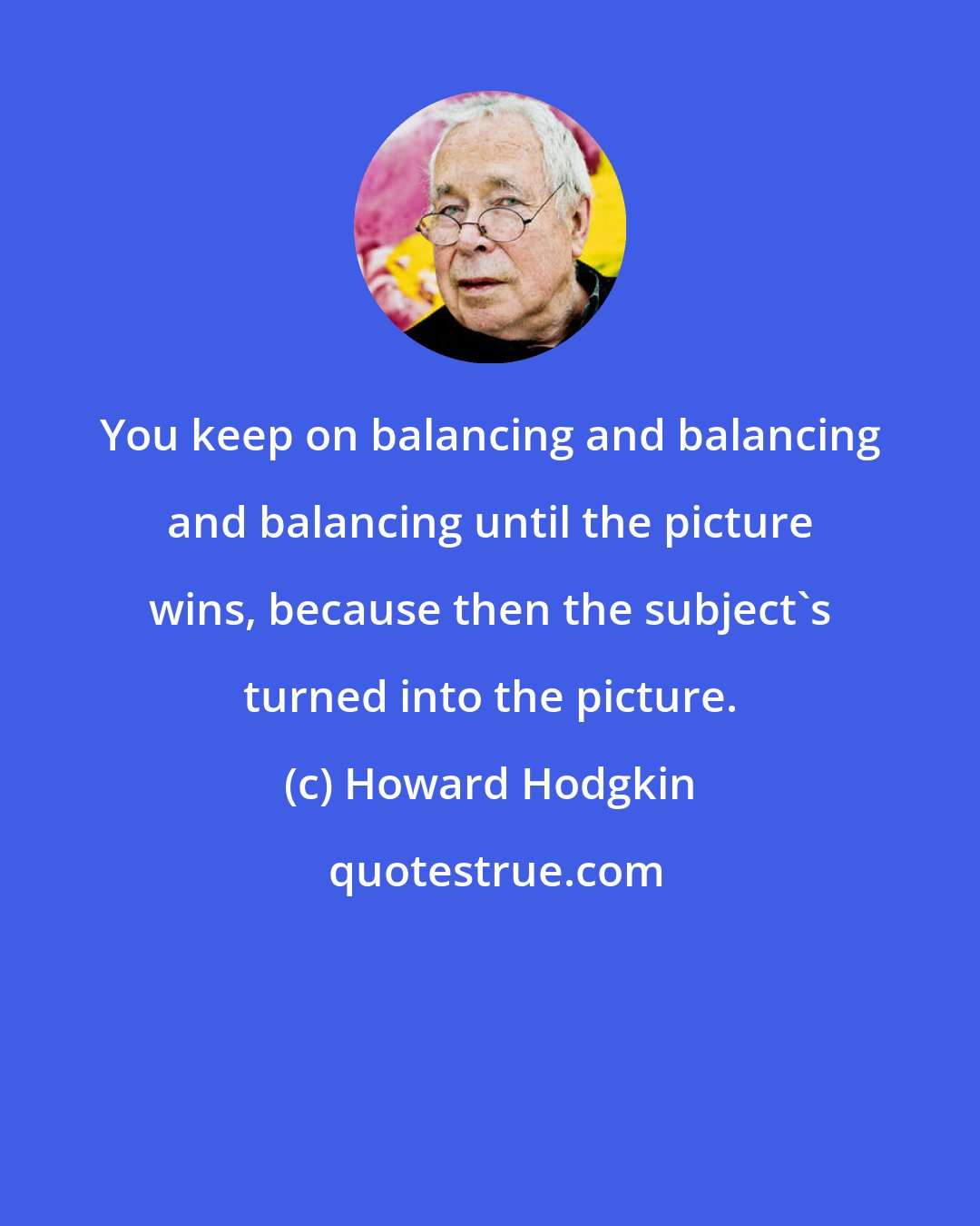 Howard Hodgkin: You keep on balancing and balancing and balancing until the picture wins, because then the subject's turned into the picture.